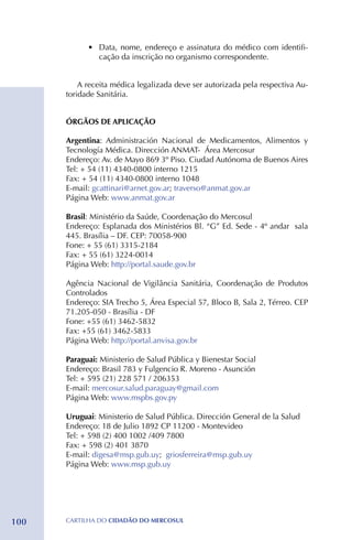 •	 Data, nome, endereço e assinatura do médico com identifi-
               cação da inscrição no organismo correspondente.


          A receita médica legalizada deve ser autorizada pela respectiva Au-
      toridade Sanitária.


      ÓRGÃOS DE APLICAÇÃO

      Argentina: Administración Nacional de Medicamentos, Alimentos y
      Tecnología Médica. Dirección ANMAT- Área Mercosur
      Endereço: Av. de Mayo 869 3º Piso. Ciudad Autónoma de Buenos Aires
      Tel: + 54 (11) 4340-0800 interno 1215
      Fax: + 54 (11) 4340-0800 interno 1048
      E-mail: gcattinari@arnet.gov.ar; traverso@anmat.gov.ar
      Página Web: www.anmat.gov.ar

      Brasil: Ministério da Saúde, Coordenação do Mercosul
      Endereço: Esplanada dos Ministérios Bl. “G” Ed. Sede - 4º andar sala
      445. Brasília – DF. CEP: 70058-900
      Fone: + 55 (61) 3315-2184 	
      Fax: + 55 (61) 3224-0014
      Página Web: http://portal.saude.gov.br

      Agência Nacional de Vigilância Sanitária, Coordenação de Produtos
      Controlados
      Endereço: SIA Trecho 5, Área Especial 57, Bloco B, Sala 2, Térreo. CEP
      71.205-050 - Brasília - DF
      Fone: +55 (61) 3462-5832 
      Fax: +55 (61) 3462-5833
      Página Web: http://portal.anvisa.gov.br

      Paraguai: Ministerio de Salud Pública y Bienestar Social
      Endereço: Brasil 783 y Fulgencio R. Moreno - Asunción
      Tel: + 595 (21) 228 571 / 206353
      E-mail: mercosur.salud.paraguay@gmail.com
      Página Web: www.mspbs.gov.py

      Uruguai: Ministerio de Salud Pública. Dirección General de la Salud
      Endereço: 18 de Julio 1892 CP 11200 - Montevideo
      Tel: + 598 (2) 400 1002 /409 7800
      Fax: + 598 (2) 401 3870
      E-mail: digesa@msp.gub.uy; griosferreira@msp.gub.uy
      Página Web: www.msp.gub.uy




100   CartilHa do cidadÃo do MERCOSUL
 