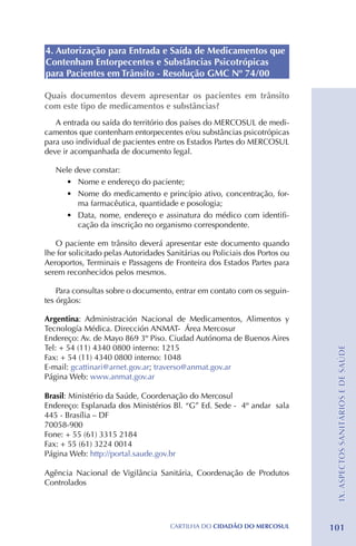 4. Autorização para Entrada e Saída de Medicamentos que
Contenham Entorpecentes e Substâncias Psicotrópicas
para Pacientes em Trânsito - Resolução GMC Nº 74/00

Quais documentos devem apresentar os pacientes em trânsito
com este tipo de medicamentos e substâncias?
   A entrada ou saída do território dos países do MERCOSUL de medi-
camentos que contenham entorpecentes e/ou substâncias psicotrópicas
para uso individual de pacientes entre os Estados Partes do MERCOSUL
deve ir acompanhada de documento legal.

   Nele deve constar:
     •	 Nome e endereço do paciente;
     •	 Nome do medicamento e princípio ativo, concentração, for-
         ma farmacêutica, quantidade e posologia;
     •	 Data, nome, endereço e assinatura do médico com identifi-
         cação da inscrição no organismo correspondente.

   O paciente em trânsito deverá apresentar este documento quando
lhe for solicitado pelas Autoridades Sanitárias ou Policiais dos Portos ou
Aeroportos, Terminais e Passagens de Fronteira dos Estados Partes para
serem reconhecidos pelos mesmos.

    Para consultas sobre o documento, entrar em contato com os seguin-
tes órgãos:

Argentina: Administración Nacional de Medicamentos, Alimentos y
Tecnología Médica. Dirección ANMAT- Área Mercosur
Endereço: Av. de Mayo 869 3º Piso. Ciudad Autónoma de Buenos Aires
Tel: + 54 (11) 4340 0800 interno: 1215
                                                                              IX. ASPECTOS SANITÁRIOS E DE SAÚDE
Fax: + 54 (11) 4340 0800 interno: 1048
E-mail: gcattinari@arnet.gov.ar; traverso@anmat.gov.ar
Página Web: www.anmat.gov.ar

Brasil: Ministério da Saúde, Coordenação do Mercosul
Endereço: Esplanada dos Ministérios Bl. “G” Ed. Sede - 4º andar sala
445 - Brasília – DF
70058-900
Fone: + 55 (61) 3315 2184 	
Fax: + 55 (61) 3224 0014
Página Web: http://portal.saude.gov.br

Agência Nacional de Vigilância Sanitária, Coordenação de Produtos
Controlados




                                      CartilHa do cidadÃo do MERCOSUL        101
 