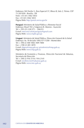 Endereço: SIA Trecho 5, Área Especial 57, Bloco B, Sala 2, Térreo. CEP
      71.205-050 - Brasília - DF
      Fone: +55 (61) 3462 5832 
      Fax: +55 (61) 3462 5833
      Página Web: http://portal.anvisa.gov.br

      Paraguai: Ministerio de Salud Pública y Bienestar Social
      Endereço: Brasil 783 y Fulgencio R. Moreno - Asunción
      Tel: + 595 (21) 228 571 - 206353
      E-mail: mercosur.salud.paraguay@gmail.com
      Página Web: www.mspbs.gov.py

      Uruguai: Ministerio de Salud Pública. Dirección General de la Salud
      Endereço: Av. 18 de Julio 1892 CP 11200 - Montevideo
      Tel: + 598 (2) 400 1002 /409 7800
      Fax: + 598 (2) 401 3870
      E-mail: digesa@msp.gub.uy; griosferreira@msp.gub.uy
      Página Web: www.msp.gub.uy

      Ministerio de Economía y Finanzas. Dirección Nacional de Aduanas,
      Secretaría de Dirección
      Tel: + 598 (2) 916 5116 / 916 2141
      E-mail: secdireccion@aduanas.gub.uy
      Página Web: www.mec.gub.uy




102   CartilHa do cidadÃo do MERCOSUL
 