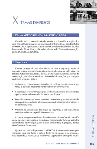 X        TEMAS DIVERSOS


1. Dia do MERCOSUL - Decisão CMC Nº 02/00

   Considerando a necessidade de fortalecer a identidade regional e
uma consciência favorável ao processo de integração, os Estados Partes
do MERCOSUL aprovaram a inclusão no Calendário Escolar dos Estados
Partes o dia 26 de Março, data da assinatura do Tratado de Assunção,
como DIA DO MERCOSUL.



2. Segurança

   Cientes de que há uma série de riscos para a segurança regional
que não podem ser abordados eficazmente de maneira individual, os
Estados Partes do MERCOSUL, Bolívia e Chile vêm realizando tarefas de
cooperação, coordenação e intercâmbio de informações que compre-
endem as seguintes ações:

•	 Assistência recíproca entre os órgãos de controle e as forças de segu-
   rança e policiais mediante o intercâmbio de informações;

•	 Cooperação e coordenação para o desenvolvimento de atividades
   operacionais e de controle de forma simultânea;

•	 Estabelecimento dos meios materiais necessários para o exercício da
   ação policial, mediante a instrumentação de sistemas informáticos e
   de comunicações;

•	 Melhora da capacitação das forças de segurança e policiais através
   do intercâmbio de experiências entre elas.
                                                                             X. TEMAS DIVERSOS




   As áreas em que se está trabalhando com maior ênfase são: o tráfi-
co de pessoas; narcotráfico, terrorismo, contrabando; furto de veículos
automotores; crime organizado; ilícitos ambientais; migrações, delitos
econômicos e financeiros.

  Quanto ao tráfico de pessoas, o MERCOSUL desenvolve ações per-
manentes para combater o tráfico ilícito de migrantes e de menores.
Nesse sentido, o MERCOSUL reafirmou a vigência dos princípios incluí-


                                     CartilHa do cidadÃo do MERCOSUL        105
 