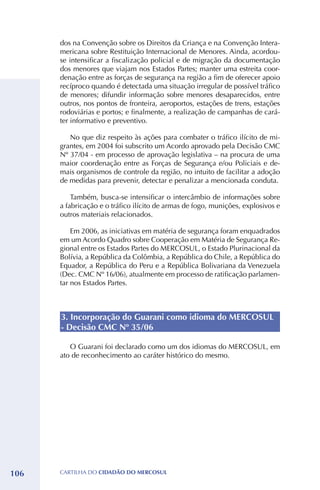 dos na Convenção sobre os Direitos da Criança e na Convenção Intera-
      mericana sobre Restituição Internacional de Menores. Ainda, acordou-
      se intensificar a fiscalização policial e de migração da documentação
      dos menores que viajam nos Estados Partes; manter uma estreita coor-
      denação entre as forças de segurança na região a fim de oferecer apoio
      recíproco quando é detectada uma situação irregular de possível tráfico
      de menores; difundir informação sobre menores desaparecidos, entre
      outros, nos pontos de fronteira, aeroportos, estações de trens, estações
      rodoviárias e portos; e finalmente, a realização de campanhas de cará-
      ter informativo e preventivo.

         No que diz respeito às ações para combater o tráfico ilícito de mi-
      grantes, em 2004 foi subscrito um Acordo aprovado pela Decisão CMC
      Nº 37/04 - em processo de aprovação legislativa – na procura de uma
      maior coordenação entre as Forças de Segurança e/ou Policiais e de-
      mais organismos de controle da região, no intuito de facilitar a adoção
      de medidas para prevenir, detectar e penalizar a mencionada conduta.

          Também, busca-se intensificar o intercâmbio de informações sobre
      a fabricação e o tráfico ilícito de armas de fogo, munições, explosivos e
      outros materiais relacionados.

          Em 2006, as iniciativas em matéria de segurança foram enquadrados
      em um Acordo Quadro sobre Cooperação em Matéria de Segurança Re-
      gional entre os Estados Partes do MERCOSUL, o Estado Plurinacional da
      Bolívia, a República da Colômbia, a República do Chile, a República do
      Equador, a República do Peru e a República Bolivariana da Venezuela
      (Dec. CMC Nº 16/06), atualmente em processo de ratificação parlamen-
      tar nos Estados Partes.



      3. Incorporação do Guarani como idioma do MERCOSUL
      - Decisão CMC Nº 35/06

         O Guarani foi declarado como um dos idiomas do MERCOSUL, em
      ato de reconhecimento ao caráter histórico do mesmo.




106   CartilHa do cidadÃo do MERCOSUL
 