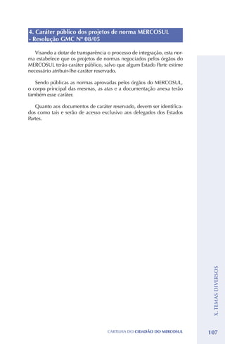 4. Caráter público dos projetos de norma MERCOSUL
- Resolução GMC Nº 08/05

   Visando a dotar de transparência o processo de integração, esta nor-
ma estabelece que os projetos de normas negociados pelos órgãos do
MERCOSUL terão caráter público, salvo que algum Estado Parte estime
necessário atribuir-lhe caráter reservado.

   Sendo públicas as normas aprovadas pelos órgãos do MERCOSUL,
o corpo principal das mesmas, as atas e a documentação anexa terão
também esse caráter.

   Quanto aos documentos de caráter reservado, devem ser identifica-
dos como tais e serão de acesso exclusivo aos delegados dos Estados
Partes.




                                                                           X. TEMAS DIVERSOS




                                    CartilHa do cidadÃo do MERCOSUL       107
 