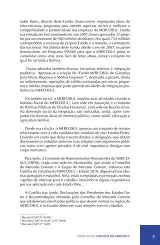 tados Partes. Através deste Fundo, financiam-se importantes obras de
infra-estrutura, programas para atender aspectos sociais e melhorar a
competitividade e produtividade das empresas do MERCOSUL. Desde
sua entrada em funcionamento no ano 2007, foram aprovados 32 proje-
tos por um montante de 984 milhões de dólares, dos quais 734 milhões
correspondem a recursos do próprio Fundo e o restante, a contraparti-
das nacionais. No âmbito deste Fundo, desde o ano de 2007, os países
desenvolvem um Programa (PAMA) para que o MERCOSUL possa se
consolidar como uma zona livre de febre aftosa, esforço conjunto no
qual foi incluída a Bolívia.

    Foram adotadas também diversas iniciativas relativas à integração
produtiva. Aprovou-se a criação do “Fundo MERCOSUL de Garantias
para Micro, Pequenas e Médias Empresas “2, destinado a garantir, direta
ou indiretamente, operações de crédito contratadas por micro, peque-
nas e médias empresas que participem de atividades de integração pro-
dutiva no MERCOSUL.

    No âmbito social, o MERCOSUL ampliou suas atividades criando o
Instituto Social do MERCOSUL3, com sede em Assunção, e o Instituto
de Políticas Públicas de Direitos Humanos4, com sede em Buenos Aires.
Na dimensão social da integração, são realizadas, ainda, ações con-
juntas em diversas áreas de interesse público, como saúde, educação e
agricultura familiar.

    Desde sua criação, o MERCOSUL aprovou um conjunto de normas
relacionadas com a vida cotidiana dos cidadãos de seus Estados Partes.
Levando em conta que delas nascem direitos e obrigações que afetam
diretamente os cidadãos tanto em suas relações com organismos públi-
cos como com agentes privados, é de vital importância divulgar esse
corpo normativo.

   Para tanto, a Comissão de Representantes Permanentes do MERCO-
SUL (CRPM), órgão com sede em Montevidéu, que assiste o Conselho
do Mercado Comum e o Grupo do Mercado Comum, elaborou esta
Cartilha do Cidadão do MERCOSUL – Edição 2010, disponível nos idio-
mas português e espanhol. Nela, estão compiladas as principais normas
vigentes de interesse para o cidadão, incluindo os órgãos responsáveis
por sua aplicação em cada Estado Parte.

    A Cartilha traz ainda, Declarações dos Presidentes dos Estados Par-
tes e Recomendações efetuadas pelo Conselho do Mercado Comum
que estabelecem orientações políticas que devem nortear os órgãos do
MERCOSUL e os Estados Partes em suas relações com os cidadãos.

2
  Decisão CMC Nº 41/08
3
  Decisões CMC Nº 03/07 e Nº 39/08
4
  Decisão CMC Nº 14/09



                                     CartilHa do cidadÃo do MERCOSUL      9
 