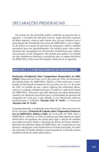 DECLARAÇÕES PRESIDENCIAIS

   Em função da alta prioridade política atribuída ao processo de in-
tegração, o Conselho do Mercado Comum, órgão decisório supremo
do bloco regional, reúne-se pelo menos uma vez por semestre com a
participação dos Presidentes dos países do MERCOSUL, com o objeti-
vo de avaliar os avanços do processo de integração e definir medidas
necessárias para seu aprofundamento. De maneira geral, estes enten-
dimentos são consagrados em Declarações Presidenciais que, embora
não possuam caráter obrigatório, têm grande peso político na medida
em que estabelecem diretrizes e orientações para os órgãos decisórios
do MERCOSUL. Entre essas Declarações, destacam-se as seguintes:



MERCOSUL E O FORTALECIMENTO DA DEMOCRACIA

Declaração Presidencial sobre Compromisso Democrático no MER-
COSUL. Potrero de los Funes, em 25 de junho de 1996. Os Presidentes
dos Estados Partes do MERCOSUL, Bolívia e Chile reiteraram o mani-
festado na Declaração Presidencial de Las Leñas, em 26 e 27 de junho
de 1992, no sentido de que a plena vigência das instituições demo-
cráticas é condição indispensável para a existência e desenvolvimento
do MERCOSUL. Afirmaram que toda alteração da ordem democrática
constitui um obstáculo inaceitável para a continuidade do processo de
integração em curso para o país afetado. A esta Declaração aderiram
posteriormente a Colômbia (Decisão CMC Nº 14/05) e a Venezuela
(Decisão CMC Nº 16/05).

Consequentemente, e embasado nesta Declaração, dois anos mais tar-
de foi assinado o Protocolo de Ushuaia sobre Compromisso Democrá-
tico no MERCOSUL, Bolívia e Chile, de 24 de julho de 1998. Nele, o
MERCOSUL, a Bolívia e o Chile acordaram que toda ruptura da ordem
democrática em qualquer dos países dará lugar à adoção de medidas
que podem envolver desde a suspensão do direito do Estado afetado a
participar dos distintos órgãos do MERCOSUL até a suspensão de seus
direitos e obrigações como Estado Parte ou Estado Associado. As medi-
das aplicadas ao Estado afetado cessarão quando for verificado o pleno
restabelecimento da ordem democrática.




                                   CartilHa do cidadÃo do MERCOSUL       109
 