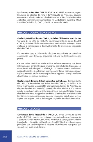 Igualmente, as Decisões CMC Nº 15/05 e Nº 16/05 aprovaram respec-
      tivamente as adesões do Peru e da Venezuela ao Protocolo. Equador
      efetivou sua adesão ao Protocolo de Ushuaia e à “Declaração Presiden-
      cial sobre Compromisso Democrático no MERCOSUL” durante a XXXIII
      Reunião Ordinária do CMC (27 e 28 de junho de 2007).



      MERCOSUL COMO ZONA DE PAZ

      Declaração Política do MERCOSUL, Bolívia e Chile como Zona de Paz.
      Ushuaia, 24 de julho de 1998. Por esse instrumento, os países do MER-
      COSUL, Bolívia e Chile afirmaram que a paz constitui elemento essen-
      cial para a continuidade e desenvolvimento do processo de integração
      do MERCOSUL.

      Do mesmo modo, acordaram fortalecer os mecanismos de consulta e
      cooperação sobre temas de segurança e defesa existentes entre os seis
      países.

      Os seis países decidiram ainda realizar esforços conjuntos nos fóruns
      internacionais pertinentes para avançar na consolidação de acordos in-
      ternacionais voltados para a efetivação do desarmamento nuclear e a
      não proliferação em todos seus aspectos. Acordaram estimular a coope-
      ração para o uso exclusivamente pacífico e seguro da energia nuclear e
      da ciência e tecnologia espaciais.

      Declaração de Potrero de los Funes sobre as Malvinas, de 25 de junho
      de 1996. Os Presidentes dos Países do MERCOSUL, da Bolívia e do
      Chile reafirmaram seu respaldo aos legítimos direitos da Argentina na
      disputa de soberania referida à questão das Ilhas Malvinas. Do mesmo
      modo, recordaram o interesse hemisférico em que a prolongada disputa
      de soberania entre a Argentina e o Reino Unido sobre os mencionados
      territórios chegue a uma pronta solução, em conformidade com as reso-
      luções das Nações Unidas e da Organização dos Estados Americanos.



      MERCOSUL SOCIAL

      Declaração Sócio-laboral do MERCOSUL. Rio de Janeiro, 10 de dez-
      embro de 1998. Levando em conta que consoante o Tratado de Assunção,
      a conformação do MERCOSUL visa a melhorar as condições de vida dos
      trabalhadores da região, os Presidentes do MERCOSUL acordaram alguns
      princípios que devem regular as relações sócio-laborais nos quatro paí-
      ses, entre os quais se destacam:




110   CartilHa do cidadÃo do MERCOSUL
 