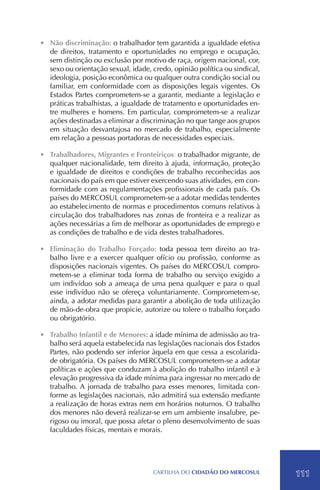 •	 Não discriminação: o trabalhador tem garantida a igualdade efetiva
   de direitos, tratamento e oportunidades no emprego e ocupação,
   sem distinção ou exclusão por motivo de raça, origem nacional, cor,
   sexo ou orientação sexual, idade, credo, opinião política ou sindical,
   ideologia, posição econômica ou qualquer outra condição social ou
   familiar, em conformidade com as disposições legais vigentes. Os
   Estados Partes comprometem-se a garantir, mediante a legislação e
   práticas trabalhistas, a igualdade de tratamento e oportunidades en-
   tre mulheres e homens. Em particular, comprometem-se a realizar
   ações destinadas a eliminar a discriminação no que tange aos grupos
   em situação desvantajosa no mercado de trabalho, especialmente
   em relação a pessoas portadoras de necessidades especiais.

•	 Trabalhadores, Migrantes e Fronteiriços: o trabalhador migrante, de
   qualquer nacionalidade, tem direito à ajuda, informação, proteção
   e igualdade de direitos e condições de trabalho reconhecidas aos
   nacionais do país em que estiver exercendo suas atividades, em con-
   formidade com as regulamentações profissionais de cada país. Os
   países do MERCOSUL comprometem-se a adotar medidas tendentes
   ao estabelecimento de normas e procedimentos comuns relativos à
   circulação dos trabalhadores nas zonas de fronteira e a realizar as
   ações necessárias a fim de melhorar as oportunidades de emprego e
   as condições de trabalho e de vida destes trabalhadores.

•	 Eliminação do Trabalho Forçado: toda pessoa tem direito ao tra-
   balho livre e a exercer qualquer ofício ou profissão, conforme as
   disposições nacionais vigentes. Os países do MERCOSUL compro-
   metem-se a eliminar toda forma de trabalho ou serviço exigido a
   um indivíduo sob a ameaça de uma pena qualquer e para o qual
   esse indivíduo não se ofereça voluntariamente. Comprometem-se,
   ainda, a adotar medidas para garantir a abolição de toda utilização
   de mão-de-obra que propicie, autorize ou tolere o trabalho forçado
   ou obrigatório.

•	 Trabalho Infantil e de Menores: a idade mínima de admissão ao tra-
   balho será aquela estabelecida nas legislações nacionais dos Estados
   Partes, não podendo ser inferior àquela em que cessa a escolarida-
   de obrigatória. Os países do MERCOSUL comprometem-se a adotar
   políticas e ações que conduzam à abolição do trabalho infantil e à
   elevação progressiva da idade mínima para ingressar no mercado de
   trabalho. A jornada de trabalho para esses menores, limitada con-
   forme as legislações nacionais, não admitirá sua extensão mediante
   a realização de horas extras nem em horários noturnos. O trabalho
   dos menores não deverá realizar-se em um ambiente insalubre, pe-
   rigoso ou imoral, que possa afetar o pleno desenvolvimento de suas
   faculdades físicas, mentais e morais.




                                     CartilHa do cidadÃo do MERCOSUL        111
 