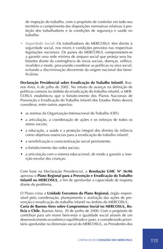 de inspeção do trabalho, com o propósito de controlar em todo seu
   território o cumprimento das disposições normativas relativas à pro-
   teção dos trabalhadores e às condições de segurança e saúde no
   trabalho.

•	 Seguridade Social: Os trabalhadores do MERCOSUL têm direito à
   seguridade social, nos níveis e condições previstos nas respectivas
   legislações nacionais. Os países do MERCOSUL comprometem-se
   a garantir uma rede mínima de amparo social que proteja seus ha-
   bitantes diante da contingência de riscos sociais, doenças, velhice,
   invalidez e morte, procurando coordenar as políticas na área social,
   evitando a discriminação decorrente da origem nacional dos bene-
   ficiários.

Declaração Presidencial sobre Erradicação do Trabalho Infantil. Bue-
nos Aires, 6 de julho de 2002. No intuito de avançar na definição de
políticas comuns no âmbito da erradicação do trabalho infantil, o MER-
COSUL estabeleceu que o fortalecimento dos Planos Nacionais de
Prevenção e Erradicação do Trabalho Infantil dos Estados Partes deverá
considerar, entre outros aspectos:

•	 as normas da Organização Internacional do Trabalho (OIT);
•	 a articulação, a coordenação de ações e os esforços de todos os
   atores sociais;
•	 a educação, a saúde e a proteção integral dos direitos da infância
   como objetivos essenciais para a erradicação do trabalho infantil;
•	 a sensibilização e conscientização social permanente;
•	 o fortalecimento das redes sociais;
•	 a articulação com o sistema educacional, de modo a garantir a inse-
   rção escolar das crianças.


Com base na Declaração Presidencial, a Resolução GMC Nº 36/06
aprovou o Plano Regional para a Prevenção e Erradicação do Trabalho
Infantil no MERCOSUL, a fim de aprofundar a capacidade de resposta
diante do problema.

O Plano criou a Unidade Executora do Plano Regional, órgão respon-
sável pela coordenação, planejamento e avaliação das ações de pre-
venção e erradicação do trabalho infantil no âmbito do MERCOSUL.
Carta de Buenos Aires sobre Compromisso Social no MERCOSUL, Bo-
lívia e Chile. Buenos Aires, 30 de junho de 2000. Com o propósito de
contribuir para um maior bem-estar e igualdade social através de um
desenvolvimento econômico equilibrado e justo, e considerando priori-
tário aprofundar na dimensão social do MERCOSUL, os Presidentes dos



                                    CartilHa do cidadÃo do MERCOSUL       113
 