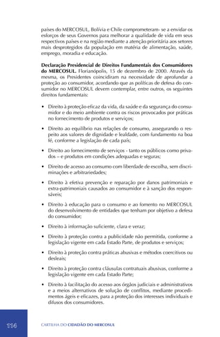 países do MERCOSUL, Bolívia e Chile comprometeram- se a envidar os
      esforços de seus Governos para melhorar a qualidade de vida em seus
      respectivos países e na região mediante a atenção prioritária aos setores
      mais desprotegidos da população em matéria de alimentação, saúde,
      emprego, moradia e educação.

      Declaração Presidencial de Direitos Fundamentais dos Consumidores
      do MERCOSUL. Florianópolis, 15 de dezembro de 2000. Através da
      mesma, os Presidentes coincidiram na necessidade de aprofundar a
      proteção ao consumidor, acordando que as políticas de defesa do con-
      sumidor no MERCOSUL devem contemplar, entre outros, os seguintes
      direitos fundamentais:

      •	 Direito à proteção eficaz da vida, da saúde e da segurança do consu-
         midor e do meio ambiente contra os riscos provocados por práticas
         no fornecimento de produtos e serviços;

      •	 Direito ao equilíbrio nas relações de consumo, assegurando o res-
         peito aos valores de dignidade e lealdade, com fundamento na boa
         fé, conforme a legislação de cada país;

      •	 Direito ao fornecimento de serviços - tanto os públicos como priva-
         dos – e produtos em condições adequadas e seguras;

      •	 Direito de acesso ao consumo com liberdade de escolha, sem discri-
         minações e arbitrariedades;

      •	 Direito à efetiva prevenção e reparação por danos patrimoniais e
         extra-patrimoniais causados ao consumidor e à sanção dos respon-
         sáveis;

      •	 Direito à educação para o consumo e ao fomento no MERCOSUL
         do desenvolvimento de entidades que tenham por objetivo a defesa
         do consumidor;

      •	 Direito à informação suficiente, clara e veraz;

      •	 Direito à proteção contra a publicidade não permitida, conforme a
         legislação vigente em cada Estado Parte, de produtos e serviços;

      •	 Direito à proteção contra práticas abusivas e métodos coercitivos ou
         desleais;

      •	 Direito à proteção contra cláusulas contratuais abusivas, conforme a
         legislação vigente em cada Estado Parte;

      •	 Direito à facilitação do acesso aos órgãos judiciais e administrativos
         e a meios alternativos de solução de conflitos, mediante procedi-
         mentos ágeis e eficazes, para a proteção dos interesses individuais e
         difusos dos consumidores.



114   CartilHa do cidadÃo do MERCOSUL
 