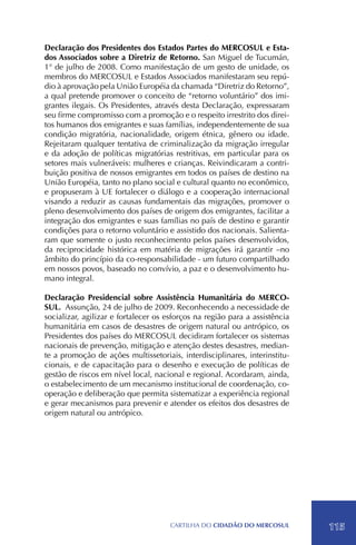 Declaração dos Presidentes dos Estados Partes do MERCOSUL e Esta-
dos Associados sobre a Diretriz de Retorno. San Miguel de Tucumán,
1° de julho de 2008. Como manifestação de um gesto de unidade, os
membros do MERCOSUL e Estados Associados manifestaram seu repú-
dio à aprovação pela União Européia da chamada “Diretriz do Retorno”,
a qual pretende promover o conceito de “retorno voluntário” dos imi-
grantes ilegais. Os Presidentes, através desta Declaração, expressaram
seu firme compromisso com a promoção e o respeito irrestrito dos direi-
tos humanos dos emigrantes e suas famílias, independentemente de sua
condição migratória, nacionalidade, origem étnica, gênero ou idade.
Rejeitaram qualquer tentativa de criminalização da migração irregular
e da adoção de políticas migratórias restritivas, em particular para os
setores mais vulneráveis: mulheres e crianças. Reivindicaram a contri-
buição positiva de nossos emigrantes em todos os países de destino na
União Européia, tanto no plano social e cultural quanto no econômico,
e propuseram à UE fortalecer o diálogo e a cooperação internacional
visando a reduzir as causas fundamentais das migrações, promover o
pleno desenvolvimento dos países de origem dos emigrantes, facilitar a
integração dos emigrantes e suas famílias no país de destino e garantir
condições para o retorno voluntário e assistido dos nacionais. Salienta-
ram que somente o justo reconhecimento pelos países desenvolvidos,
da reciprocidade histórica em matéria de migrações irá garantir –no
âmbito do princípio da co-responsabilidade - um futuro compartilhado
em nossos povos, baseado no convívio, a paz e o desenvolvimento hu-
mano integral.

Declaração Presidencial sobre Assistência Humanitária do MERCO-
SUL. Assunção, 24 de julho de 2009. Reconhecendo a necessidade de
socializar, agilizar e fortalecer os esforços na região para a assistência
humanitária em casos de desastres de origem natural ou antrópico, os
Presidentes dos países do MERCOSUL decidiram fortalecer os sistemas
nacionais de prevenção, mitigação e atenção destes desastres, median-
te a promoção de ações multissetoriais, interdisciplinares, interinstitu-
cionais, e de capacitação para o desenho e execução de políticas de
gestão de riscos em nível local, nacional e regional. Acordaram, ainda,
o estabelecimento de um mecanismo institucional de coordenação, co-
operação e deliberação que permita sistematizar a experiência regional
e gerar mecanismos para prevenir e atender os efeitos dos desastres de
origem natural ou antrópico.




                                      CartilHa do cidadÃo do MERCOSUL        115
 