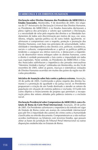 O MERCOSUL E OS DIREITOS HUMANOS

      Declaração sobre Direitos Humanos dos Presidentes do MERCOSUL e
      Estados Associados. Montevidéu, 9 de dezembro de 2005. Em véspe-
      ras do 57º Aniversário da Declaração Universal dos Direitos Humanos,
      os Presidentes do MERCOSUL e os Estados Associados declararam a
      plena vigência dos princípios e valores que sustentam a Declaração,
      e a necessidade de velar pelo respeito dos direitos e as liberdades fun-
      damentais de todos sem discriminação por motivo de raça, cor, sexo,
      idioma, religião, opinião política ou de outra índole. Igualmente, re-
      afirmaram o compromisso com o respeito, proteção e promoção dos
      Direitos Humanos, com base nos princípios de universalidade, indivi-
      sibilidade e interdependência dos direitos civis, políticos, econômicos,
      sociais e culturais, comprometendo-se a aplicar as políticas públicas
      tendentes a assegurar seu efetivo exercício, e destacaram a importân-
      cia de desenvolver novos enfoques sobre os direitos humanos, como
      o direito à verdade promovendo a luta contra a impunidade em todas
      suas expressões. Neste sentido, os Presidentes do MERCOSUL e Esta-
      dos Associados sublinharam a importância das jornadas mercosulinas
      “Memória, Verdade e Justiça” celebradas em Montevidéu, no dia 16 de
      novembro de 2005, sobre as graves, maciças e sistemáticas violações
      de Direitos Humanos ocorridas em muitos dos países da região nas dé-
      cadas precedentes.

      Iniciativa de Assunção sobre luta contra a pobreza extrema. Assunção,
      20 de junho de 2005. Confirmando o pleno respeito dos direitos hu-
      manos e a promoção da igualdade e da justiça social, os Presidentes
      propuseram a criação de um Fundo destinado a atender os setores da
      população em situação de extrema pobreza e exclusão. O Fundo tem
      como objetivo o financiamento de projetos que permitam a incorpo-
      ração plena dos setores afetados pela pobreza extrema e a exclusão
      social.

      Declaração Presidencial sobre Compromisso do MERCOSUL com o Es-
      tatuto de Roma da Corte Penal Internacional. Assunção, 20 de junho
      de 2005. Os Presidentes salientaram a importância da entrada em vigor
      do Estatuto de Roma como um avanço da comunidade internacional
      para pôr fim à impunidade dos autores de crimes contra a humanidade
      classificados no referido documento. Comprometeram-se a não realizar
      acordos multilaterais ou bilaterais com terceiros Estados, que possam
      afetar as bases da jurisdição do Tribunal Penal Internacional ou outras
      disposições estabelecidas no Estatuto de Roma.




116   CartilHa do cidadÃo do MERCOSUL
 