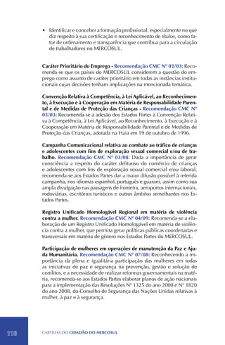 •	 Identificar e conceber a formação profissional, especialmente no que
         diz respeito à sua certificação e reconhecimento de títulos, como fa-
         tor de ordenamento e transparência que contribua para a circulação
         de trabalhadores no MERCOSUL.


      Caráter Prioritário do Emprego - Recomendação CMC Nº 02/03: Reco-
      menda-se que os países do MERCOSUL considerem a questão do em-
      prego como assunto de caráter prioritário em todas as instâncias institu-
      cionais cujas decisões tenham implicações na mencionada temática.

      Convenção Relativa à Competência, à Lei Aplicável, ao Reconhecimen-
      to, à Execução e à Cooperação em Matéria de Responsabilidade Paren-
      tal e de Medidas de Proteção das Crianças - Recomendação CMC Nº
      03/03: Recomenda-se a adesão dos Estados Partes à Convenção Relati-
      va à Competência, à Lei Aplicável, ao Reconhecimento, à Execução e à
      Cooperação em Matéria de Responsabilidade Parental e de Medidas de
      Proteção das Crianças, adotada na Haia em 19 de outubro de 1996.

      Campanha Comunicacional relativa ao combate ao tráfico de crianças
      e adolescentes com fins de exploração sexual comercial e/ou de tra-
      balho. Recomendação CMC Nº 03/08: Dada a importância de gerar
      consciência a respeito do caráter delituoso do comércio de crianças
      e adolescentes com fins de exploração sexual comercial e/ou laboral,
      recomenda-se aos Estados Partes dar a maior difusão possível à referida
      campanha, nos idiomas espanhol, português e guarani, assim como sua
      ampla divulgação nas passagens de fronteira, aeroportos internacionais,
      rodoviárias, escritórios turísticos e outros âmbitos semelhantes nos Es-
      tados Partes.

      Registro Unificado Homologável Regional em matéria de violência
      contra a mulher. Recomendação CMC Nº 04/09: Recomenda-se a ela-
      boração de um Registro Unificado Homologável em matéria de violên-
      cia contra a mulher, que permita gerar políticas públicas coordenadas e
      transversais em matéria de gênero nos Estados Partes do MERCOSUL.

      Participação de mulheres em operações de manutenção da Paz e Aju-
      da Humanitária. Recomendação CMC Nº 07/08: Reconhecendo a im-
      portância da plena e igualitária participação das mulheres em todas
      as iniciativas de paz e segurança na prevenção, gestão e solução de
      conflitos, e a necessidade de realizar reformas governamentais na maté-
      ria, recomenda-se aos Estados Partes elaborar planos de ação nacionais
      para a implementação das Resoluções Nº 1325 do ano 2000 e N° 1820
      do ano 2008, do Conselho de Segurança das Nações Unidas relativas à
      mulher, à paz e à segurança.




118   CartilHa do cidadÃo do MERCOSUL
 