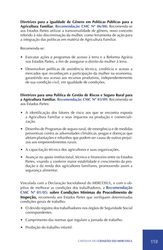 Diretrizes para a igualdade de Gênero em Políticas Públicas para a
Agricultura Familiar. Recomendação CMC Nº 06/08: Recomenda-se
aos Estados Partes utilizar a transversalidade de gênero, novo conceito
referido à não discriminação da mulher, como ferramenta de ação para
a integração das políticas em matéria de Agricultura Familiar.

Recomenda-se:

•	 Executar ações e programas de acesso à terra e a Reforma Agrária
   nos Estados Partes, a fim de assegurar o direito da mulher à terra.

•	 Desenvolver políticas de assistência técnica, creditícia e acesso a
   mercados que reconheçam a participação da mulher na economia,
   garantindo seu acesso aos recursos produtivos, independentemente
   de sua condição civil, em igualdade de condições.


Diretrizes para uma Política de Gestão de Riscos e Seguro Rural para
a Agricultura Familiar. Recomendação CMC Nº 03/09: Recomenda-se
aos Estados Partes:

•	 A identificação dos fatores de risco aos que se encontra exposta
   a Agricultura Familiar e seus impactos na produção e comerciali-
   zação.

•	 Desenho de Programas de seguro rural, de emergência e de medidas
   preventivas contra as adversidades climáticas, pragas e doenças que
   afetam plantações e rebanhos que podem ser causa de outros prejuí-
   zos aos empreendimentos rurais.

•	 A capacitação técnica dos agricultores e suas organizações.

•	 Avançar no apoio institucional, técnico e financeiro entre os Estados
   Partes, visando a conferirr maior estabilidade e crescimento da pro-
   dução e da renda dos agricultores familiares, promovendo assim a
   segurança alimentar.


Vinculada com a Declaração Sociolaboral do MERCOSUL, e com o ob-
jetivo de melhorar as condições dos trabalhadores, a Recomendação
CMC Nº 01/05: sobre Condições Mínimas do Procedimento de
Inspeção, recomenda aos Estados Partes que verifiquem determinadas
condições gerais de trabalho:
•	 O devido registro dos trabalhadores nos órgãos de Seguridade Social
   correspondentes.

•	 Cumprimento das normas que regulam a jornada de trabalho.

•	 Proibição do trabalho infantil.


                                     CartilHa do cidadÃo do MERCOSUL       119
 