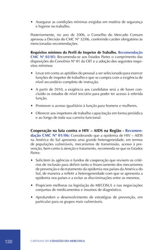 •	 Assegurar as condições mínimas exigidas em matéria de segurança
         e higiene no trabalho.

      Posteriormente, no ano de 2006, o Conselho do Mercado Comum
      aprovou a Decisão do CMC Nº 32/06, conferindo caráter obrigatório às
      mencionadas recomendações.

      Requisitos mínimos do Perfil do Inspetor de Trabalho. Recomendação
      CMC Nº 02/05: Recomenda-se aos Estados Partes o cumprimento das
      disposições do Convênio Nº 81 da OIT e a adoção dos seguintes requi-
      sitos mínimos:

      •	 Levar em conta as aptidões do pessoal a ser selecionado para exercer
         funções de inspetor de trabalho e que se cumpra com a exigência de
         nível secundário completo de instrução.

      •	 A partir de 2010, a exigência aos candidatos será a de haver con-
         cluído os estudos de nível terciário para poder ter acesso à referida
         função.

      •	 Promover o acesso igualitário à função para homens e mulheres.

      •	 Oferecer aos inspetores de trabalho capacitação em forma periódica
         e ao longo de toda sua carreira funcional.


      Cooperação na luta contra o HIV – AIDS na Região - Recomen-
      dação CMC Nº 01/06: Considerando que a epidemia de HIV – AIDS
      na América do Sul apresenta uma grande heterogeneidade, em termos
      de populações vulneráveis, mecanismos de transmissão, acesso à pre-
      venção, bem como à atenção e tratamento, recomenda-se que os Estados
      Partes:

      •	 Solicitem às agências e fundos de cooperação que revisem os crité-
         rios de inclusão para definir tanto o financiamento dos mecanismos
         de prevenção e do tratamento da epidemia nos países da América do
         Sul, de maneira a refletir a heterogeneidade com que se apresenta a
         epidemia nos países e a evitar as discriminações entre os mesmos.

      •	 Propiciem melhoras na legislação do MECOSUL e nas negociações
         conjuntas de medicamentos e insumos de diagnóstico.

      •	 Aprofundem o desenvolvimento de estratégias de prevenção, em
         particular para os grupos mais vulneráveis.




120   CartilHa do cidadÃo do MERCOSUL
 