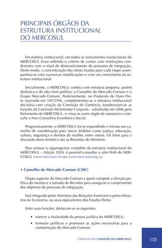 PRINCIPAIS ÓRGÃOS DA
ESTRUTURA INSTITUCIONAL
DO MERCOSUL

    Em matéria institucional, em todos os instrumentos fundacionais do
MERCOSUL ficou refletido o critério de contar com instituições con-
dizentes com o nível de desenvolvimento do processo de integração.
Deste modo, a concretização das metas fixadas para cada etapa acom-
panhou-se com sucessivas modificações e com um crescimento da es-
trutura institucional.

    Inicialmente, o MERCOSUL contou com estrutura pequena, porém
dinâmica e de alto nível político: o Conselho do Mercado Comum e o
Grupo Mercado Comum. Posteriormente, no Protocolo de Ouro Pre-
to (assinado em 18/12/94), complementou-se a estrutura institucional
decisória com criação da Comissão de Comércio, fortaleceram-se as
funções da Comissão Parlamentar Conjunta - substituída em 2006 pelo
Parlamento do MERCOSUL- e criou-se como órgão de assessoria e con-
sulta o Foro Consultivo Econômico Social.

   Progressivamente, o MERCOSUL foi se expandindo e iniciou um ca-
minho de coordenação para novos âmbitos como justiça, educação,
cultura, segurança e direitos da mulher, entre outros. Os foros para a
discussão desta temática são as Reuniões de Ministros.

  Para acessar o organograma completo da estrutura institucional do
MERCOSUL – Edição 2010, é possível consultar o sítio Web do MER-
COSUL www.mercosur.int ou www.mercosur.org.uy.


• Conselho do Mercado Comum (CMC)

     Órgão superior do Mercado Comum a quem compete a direção po-
lítica do mesmo e a tomada de decisões para assegurar o cumprimento
dos objetivos do processo de integração.

    Está integrado pelos Ministros das Relações Exteriores e pelos Minis-
tros da Economia, ou seus equivalentes dos Estados Partes.

   Entre suas funções, destacam-se as seguintes:

      •	 exercer a titularidade da pessoa jurídica do MERCOSUL;
      •	 formular políticas e promover as ações necessárias para a
         conformação do Mercado Comum;


                                     CartilHa do cidadÃo do MERCOSUL        123
 