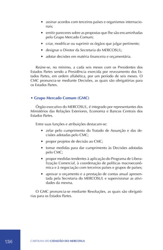 •	 assinar acordos com terceiros países e organismos internacio-
               nais;
            •	 emitir pareceres sobre as propostas que lhe são encaminhadas
               pelo Grupo Mercado Comum;
            •	 criar, modificar ou suprimir os órgãos que julgar pertinente;
            •	 designar o Diretor da Secretaria do MERCOSUL;
            •	 adotar decisões em matéria financeira e orçamentária.

         Reúne-se, no mínimo, a cada seis meses com os Presidentes dos
      Estados Partes sendo a Presidência exercida por revezamento dos Es-
      tados Partes, em ordem alfabética, por um período de seis meses. O
      CMC pronuncia-se mediante Decisões, as quais são obrigatórias para
      os Estados Partes.


      • Grupo Mercado Comum (GMC)

         Órgão executivo do MERCOSUL, é integrado por representantes dos
      Ministérios das Relações Exteriores, Economia e Bancos Centrais dos
      Estados Partes.

         Entre suas funções e atribuições destacam-se:
            •	 zelar pelo cumprimento do Tratado de Assunção e das de-
               cisões adotadas pelo CMC;
            •	 propor projetos de decisão ao CMC;
            •	 tomar medidas para dar cumprimento às Decisões adotadas
               pelo CMC;
            •	 propor medidas tendentes à aplicação do Programa de Libera-
               lização Comercial, à coordenação de políticas macroeconô-
               mica e à negociação com terceiros países e grupos de países;
            •	 aprovar o orçamento e a prestação de contas anual apresen-
               tada pela Secretaria do MERCOSUL e supervisionar as ativi-
               dades da mesma.

          O GMC pronuncia-se mediante Resoluções, as quais são obrigató-
      rias para os Estados Partes.




124   CartilHa do cidadÃo do MERCOSUL
 