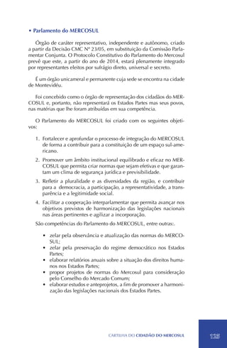 • Parlamento do MERCOSUL

   Órgão de caráter representativo, independente e autônomo, criado
a partir da Decisão CMC Nº 23/05, em substituição da Comissão Parla-
mentar Conjunta. O Protocolo Constitutivo do Parlamento do Mercosul
prevê que este, a partir do ano de 2014, estará plenamente integrado
por representantes eleitos por sufrágio direto, universal e secreto.

   É um órgão unicameral e permanente cuja sede se encontra na cidade
de Montevidéu.

   Foi concebido como o órgão de representação dos cidadãos do MER-
COSUL e, portanto, não representará os Estados Partes mas seus povos,
nas matérias que lhe foram atribuídas em sua competência.

   O Parlamento do MERCOSUL foi criado com os seguintes objeti-
vos:

   1.	 Fortalecer e aprofundar o processo de integração do MERCOSUL
       de forma a contribuir para a constituição de um espaço sul-ame-
       ricano.
   2.	 Promover um âmbito institucional equilibrado e eficaz no MER-
       COSUL que permita criar normas que sejam efetivas e que garan-
       tam um clima de segurança jurídica e previsibilidade.
   3.	Refletir a pluralidade e as diversidades da região, e contribuir
      para a democracia, a participação, a representatividade, a trans-
      parência e a legitimidade social.
   4.	 Facilitar a cooperação interparlamentar que permita avançar nos
       objetivos previstos de harmonização das legislações nacionais
       nas áreas pertinentes e agilizar a incorporação.
   São competências do Parlamento do MERCOSUL, entre outras:.

      •	 zelar pela observância e atualização das normas do MERCO-
         SUL;
      •	 zelar pela preservação do regime democrático nos Estados
         Partes;
      •	 elaborar relatórios anuais sobre a situação dos direitos huma-
         nos nos Estados Partes;
      •	 propor projetos de normas do Mercosul para consideração
         pelo Conselho do Mercado Comum;
      •	 elaborar estudos e anteprojetos, a fim de promover a harmoni-
         zação das legislações nacionais dos Estados Partes.




                                    CartilHa do cidadÃo do MERCOSUL       125
 