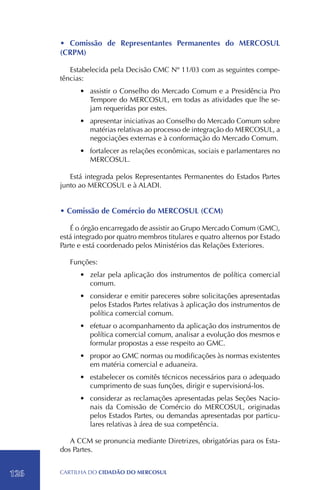 • Comissão de Representantes Permanentes do MERCOSUL
      (CRPM)

         Estabelecida pela Decisão CMC Nº 11/03 com as seguintes compe-
      tências:
            •	 assistir o Conselho do Mercado Comum e a Presidência Pro
               Tempore do MERCOSUL, em todas as atividades que lhe se-
               jam requeridas por estes.
            •	 apresentar iniciativas ao Conselho do Mercado Comum sobre
               matérias relativas ao processo de integração do MERCOSUL, a
               negociações externas e à conformação do Mercado Comum.
            •	 fortalecer as relações econômicas, sociais e parlamentares no
               MERCOSUL.

         Está integrada pelos Representantes Permanentes do Estados Partes
      junto ao MERCOSUL e à ALADI.


      • Comissão de Comércio do MERCOSUL (CCM)
      	
         É o órgão encarregado de assistir ao Grupo Mercado Comum (GMC),
      está integrado por quatro membros titulares e quatro alternos por Estado
      Parte e está coordenado pelos Ministérios das Relações Exteriores.

          Funções:
            •	 zelar pela aplicação dos instrumentos de política comercial
               comum.
            •	 considerar e emitir pareceres sobre solicitações apresentadas
               pelos Estados Partes relativas à aplicação dos instrumentos de
               política comercial comum.
            •	 efetuar o acompanhamento da aplicação dos instrumentos de
               política comercial comum, analisar a evolução dos mesmos e
               formular propostas a esse respeito ao GMC.
            •	 propor ao GMC normas ou modificações às normas existentes
               em matéria comercial e aduaneira.
            •	 estabelecer os comitês técnicos necessários para o adequado
               cumprimento de suas funções, dirigir e supervisioná-los.
            •	 considerar as reclamações apresentadas pelas Seções Nacio-
               nais da Comissão de Comércio do MERCOSUL, originadas
               pelos Estados Partes, ou demandas apresentadas por particu-
               lares relativas à área de sua competência.

         A CCM se pronuncia mediante Diretrizes, obrigatórias para os Esta-
      dos Partes.


126   CartilHa do cidadÃo do MERCOSUL
 