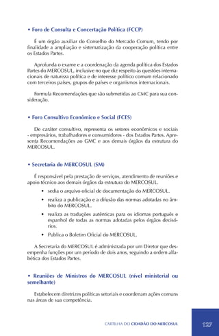 • Foro de Consulta e Concertação Política (FCCP)

    É um órgão auxiliar do Conselho do Mercado Comum, tendo por
finalidade a ampliação e sistematização da cooperação política entre
os Estados Partes.

   Aprofunda o exame e a coordenação da agenda política dos Estados
Partes do MERCOSUL, inclusive no que diz respeito às questões interna-
cionais de natureza política e de interesse político comum relacionado
com terceiros países, grupos de países e organismos internacionais.

   Formula Recomendações que são submetidas ao CMC para sua con-
sideração.


• Foro Consultivo Econômico e Social (FCES)

   De caráter consultivo, representa os setores econômicos e sociais
- empresários, trabalhadores e consumidores - dos Estados Partes. Apre-
senta Recomendações ao GMC e aos demais órgãos da estrutura do
MERCOSUL.


• Secretaria do MERCOSUL (SM)

   É responsável pela prestação de serviços, atendimento de reuniões e
apoio técnico aos demais órgãos da estrutura do MERCOSUL.
      •	 sedia o arquivo oficial de documentação do MERCOSUL.
      •	 realiza a publicação e a difusão das normas adotadas no âm-
         bito do MERCOSUL.
      •	 realiza as traduções autênticas para os idiomas português e
         espanhol de todas as normas adotadas pelos órgãos decisó-
         rios.
      •	 Publica o Boletim Oficial do MERCOSUL.

   A Secretaria do MERCOSUL é administrada por um Diretor que des-
empenha funções por um período de dois anos, seguindo a ordem alfa-
bética dos Estados Partes.


• Reuniões de Ministros do MERCOSUL (nível ministerial ou
semelhante)

   Estabelecem diretrizes políticas setoriais e coordenam ações comuns
nas áreas de sua competência.



                                    CartilHa do cidadÃo do MERCOSUL       127
 