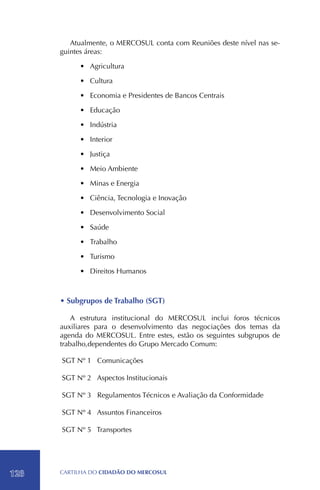 Atualmente, o MERCOSUL conta com Reuniões deste nível nas se-
      guintes áreas:

           •	 Agricultura

           •	 Cultura

           •	 Economia e Presidentes de Bancos Centrais

           •	 Educação

           •	 Indústria

           •	 Interior

           •	 Justiça

           •	 Meio Ambiente

           •	 Minas e Energia

           •	 Ciência, Tecnologia e Inovação

           •	 Desenvolvimento Social

           •	 Saúde

           •	 Trabalho

           •	 Turismo

           •	 Direitos Humanos



      • Subgrupos de Trabalho (SGT)

          A estrutura institucional do MERCOSUL inclui foros técnicos
      auxiliares para o desenvolvimento das negociações dos temas da
      agenda do MERCOSUL. Entre estes, estão os seguintes subgrupos de
      trabalho,dependentes do Grupo Mercado Comum:

      SGT Nº 1 Comunicações

      SGT Nº 2 Aspectos Institucionais

      SGT Nº 3 Regulamentos Técnicos e Avaliação da Conformidade

      SGT Nº 4 Assuntos Financeiros

      SGT Nº 5 Transportes




128   CartilHa do cidadÃo do MERCOSUL
 