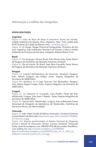 Informação e créditos das fotografias


Fotos dos Países

Argentina:
Página 11: Vista de Plaza de Mayo al anochecer, barrio San Nicolás.
Cidade Autônoma de Buenos Aires, Argentina. Foto: “Foto cedida pelo
ENTE Turismo da Cidade de Buenos Aires – www.bue.gov.ar”.
Página 69: El Hongo. Parque Provincial Ischigualasto, Província de San
Juan. Argentina. Foto cedida por: Secretaria de Turismo, Cultura e Medio
Ambiente da Província de San Juan. Fotógrafo: Roberto Rainer Cinti.

Brasil:
Página 33: Foz do Iguaçu. Paraná, Brasil. Foto. Werner Zotz. Fonte: Banco
de Imagens do Ministério das Relações Exteriores do Brasil.
Página 81: Rio de Janeiro. RJ, Brasil. Foto: Beto Garavello. Fonte: Banco
de Imagens do Ministério das Relações Exteriores do Brasil.

Paraguai:
Página 39: Catedral Metropolitana de Assunción. Assunção, Paraguai.
Foto: Alberto Gregorio Jara Valdez. Fonte: Arquivo fotográfico da
Secretaria do MERCOSUL.
Página 89: Atardecer en el Lago Ypacaraí. San Bernardino, Paraguai.
Foto: Martín Miguel Crespo. Fonte: Arquivo fotográfico da Secretaria do
MERCOSUL.

Uruguai:
Página 45: Un laberinto en el pueblo. Casa Pueblo, Punta del Este,
Maldonado, Uruguai. Foto: Juan E. Rapetti. Fonte: Arquivo fotográfico da
Secretaria do MERCOSUL.
Página 95: Palacio Salvo. Montevidéu, Uruguai. Foto cedida pelo Centro
Municipal de Fotografia da Intendencia de Montevidéu. Gentileza da
Secretaria Técnica da Mercocidades.

Venezuela:
Página 55: Salto Ángel. Estado de Bolívar, Venezuela. (Creative Commons
License Deed Link abreviado: http://farm1.static.flickr.com/29/57784840_
f21365c93e_o.jpg)
Página 103: Jóvenes pertenecientes al Sistema Nacional de Orquestas
Juvenil e Infantil de Venezuela. Diretor: Gustavo Dudamel. Venezuela
Fonte: victor56.wordpress.com. PREMIO POLAR Just another WordPress.
com weblog. En: http://victor56.wordpress.com/2009/09/
http://victor56.files.wordpress.com/2009/09/t_abn_24_11_2007_ao_
dudamel_concierto_mision_03_1161.jpg


                                     CartilHa do cidadÃo do MERCOSUL        131
 