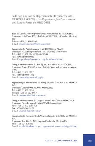 Sede da Comissão de Representantes Permanentes do
MERCOSUL (CRPM) e das Representações Permanentes
dos Estados Partes do MERCOSUL


Sede da Comissão de Representantes Permanentes do MERCOSUL
Endereço: Luis Piera 1992, Edificio MERCOSUR, 3º andar, Montevi-
déu
Telefax: +598 (2) 410 1990
E-mail: presidenciacrpm@mercosur.org.uy

Representação Argentina para o MERCOSUL e a ALADI
Endereço: Plaza Independencia 759, 6º andar, Montevidéu
Tel.: +598 (2) 902 8243 // 8244 // 0784
Fax.: +598 (2) 902 0096
E-mail: argaladi@yahoo.com.ar; argaladi@hotmail.com

Delegação Permanente do Brasil junto à ALADI e ao MERCOSUL
Endereço: Andes 1365 6º andar - Edificio Torre Independencia, Monte-
vidéu
Tel.: +598 (2) 902 0777
Fax.: +598 (2) 902 1312
E-mail: brasaladi@brasaladi.org.uy

Representação Permanente do Paraguai junto à ALADI e ao MERCO-
SUL
Endereço: Colonia 993 Ap. 901, Montevidéu
Tel.: +598 (2) 902 0624
Telefax: +598 (2) 902 6957
E-mail: mercoaladi@dedicado.net.uy

Delegação Permanente do Uruguai junto à ALADI e ao MERCOSUL
Endereço: Plaza Independencia 822/601, Montevidéu
Tel.: +598 (2) 902 5305 /06
Fax.: +598 (2) 901 9123
E-mail: urualadi@adinet.com.uy

Representação Permanente da Venezuela junto à ALADI e ao MERCO-
SUL
Endereço: Rua Rincón 747, esquina Ciudadela, Montevidéu
Tel.: +598 094 379285
E-mail: venaladi@adinet.com.uy; representacionvenezuela@gmail.com




                                  CartilHa do cidadÃo do MERCOSUL      133
 