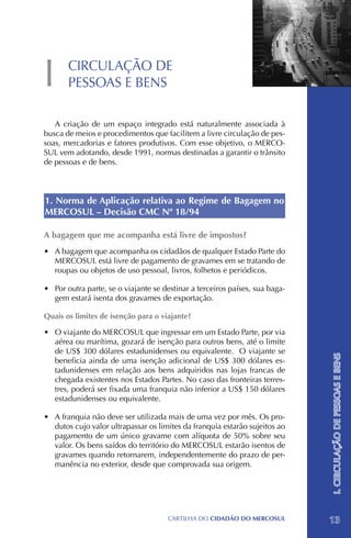 I      CIRCULAÇÃO DE
       PESSOAS E BENS

   A criação de um espaço integrado está naturalmente associada à
busca de meios e procedimentos que facilitem a livre circulação de pes-
soas, mercadorias e fatores produtivos. Com esse objetivo, o MERCO-
SUL vem adotando, desde 1991, normas destinadas a garantir o trânsito
de pessoas e de bens.



1. Norma de Aplicação relativa ao Regime de Bagagem no
MERCOSUL – Decisão CMC Nº 18/94

A bagagem que me acompanha está livre de impostos?
•	 A bagagem que acompanha os cidadãos de qualquer Estado Parte do
   MERCOSUL está livre de pagamento de gravames em se tratando de
   roupas ou objetos de uso pessoal, livros, folhetos e periódicos.

•	 Por outra parte, se o viajante se destinar a terceiros países, sua baga-
   gem estará isenta dos gravames de exportação.

Quais os limites de isenção para o viajante?

•	 O viajante do MERCOSUL que ingressar em um Estado Parte, por via
   aérea ou marítima, gozará de isenção para outros bens, até o limite
   de US$ 300 dólares estadunidenses ou equivalente. O viajante se
                                                                              I. CIRCULAÇÃO DE PESSOAS E BENS

   beneficia ainda de uma isenção adicional de US$ 300 dólares es-
   tadunidenses em relação aos bens adquiridos nas lojas francas de
   chegada existentes nos Estados Partes. No caso das fronteiras terres-
   tres, poderá ser fixada uma franquia não inferior a US$ 150 dólares
   estadunidenses ou equivalente.

•	 A franquia não deve ser utilizada mais de uma vez por mês. Os pro-
   dutos cujo valor ultrapassar os limites da franquia estarão sujeitos ao
   pagamento de um único gravame com alíquota de 50% sobre seu
   valor. Os bens saídos do território do MERCOSUL estarão isentos de
   gravames quando retornarem, independentemente do prazo de per-
   manência no exterior, desde que comprovada sua origem.




                                      CartilHa do cidadÃo do MERCOSUL         13
 