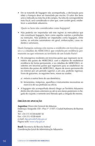 •	 Em se tratando de bagagem não acompanhada, a declaração para
        obter a franquia deve ser formulada por escrito. O valor dos bens
        será o indicado na nota fiscal de compra. Na falta da correspondente
        nota fiscal, será considerado o valor que, com caráter geral, estabe-
        lecer a autoridade aduaneira.

        Quais os bens não considerados como bagagem?
     •	 Não poderão ser importadas sob este regime as mercadorias que
        não constituam bagagem, bem como aquelas sujeitas a proibições
        ou restrições. Não poderão ser importados como bagagem, entre
        outros, os veículos automotores em geral, embarcações, casas ro-
        dantes e aeronaves.

     Quais franquias outorga esta norma a residentes em terceiros paí-
     ses e a cidadãos do MERCOSUL que estabeleçam residência per-
     manente ou que retornem ao território de um Estado Parte?
     •	 Os estrangeiros residentes em terceiros países que ingressem no te-
        rritório dos países do MERCOSUL com o objetivo de estabelecer
        residência de forma permanente, e os cidadãos do MERCOSUL re-
        sidentes em terceiros países que regressem para se estabelecer no
        território dos países do MERCOSUL, depois de terem permanecido
        no exterior por um período superior a um ano, poderão ingressar,
        livres de gravames, os seguintes bens, novos ou usados:

        a)	 móveis e outros bens de uso doméstico;
        b)	 ferramentas, máquinas, aparelhos e instrumentos necessários ao
            exercício de sua profissão ou ofício.
     •	 A bagagem não acompanhada deverá chegar ao Território Aduaneiro
        dentro dos três meses anteriores ou até os seis meses posteriores à che-
        gada do viajante, e somente será liberada após a chegada do mesmo.


     ÓRGÃOS DE APLICAÇÃO

     Argentina: Dirección General de Aduanas
     Endereço: Azopardo 350 – Piso 1º (1107) Ciudad Autónoma de Buenos
     Aires
     Tel: +54 (11) 4338-6640/ 42
     Fax: +54 (11) 4338-6644
     e-mail: dga-privada@afip.gov.ar
     Página web: www.afip.gov.ar

     Brasil: Secretaria da Receita Federal
     Coordenação-Geral de Administração Aduaneira




14   CartilHa do cidadÃo do MERCOSUL
 