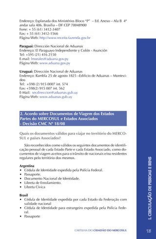 Endereço: Esplanada dos Ministérios Bloco “P” – Ed. Anexo – Ala B 4º
andar sala 406. Brasília – DF CEP 70048900
Fone: + 55 (61) 3412-3407 		
Fax: + 55 (61) 3412-1566
Página Web: http://www.receita.fazenda.gov.br

Paraguai: Dirección Nacional de Aduanas
Endereço: El Paraguayo Independiente y Colón - Asunción
Tel: +595 (21) 416 2150
E-mail: lmorales@aduana.gov.py
Página Web: www.aduana.gov.py

Uruguai: Dirección Nacional de Aduanas
Endereço: Rambla 25 de agosto 1825 –Edificio de Aduanas – Montevi-
deo
Tel: +598 (2) 915 0007 int. 574
Fax: +598(2) 915 007 int. 562
E-Mail: secdireccion@aduanas.gub.uy
Página Web: www.aduanas.gub.uy



2. Acordo sobre Documentos de Viagem dos Estados
Partes do MERCOSUL e Estados Associados
- Decisão CMC Nº 18/08

Quais os documentos válidos para viajar no território do MERCO-
SUL e países Associados?
   São reconhecidos como válidos os seguintes documentos de identifi-
cação pessoal de cada Estado Parte e cada Estado Associado, como do-
cumentos de viagem aceitos para o trânsito de nacionais e/ou residentes
regulares pelo território dos mesmos.
                                                                          I. CIRCULAÇÃO DE PESSOAS E BENS



Argentina
•	 Cédula de Identidade expedida pela Polícia Federal.
•	 Passaporte.
•	 Documento Nacional de Identidade.
•	 Libreta de Enrolamiento.
•	 Libreta Cívica
 
Brasil
•	 Cédula de Identidade expedida por cada Estado da Federação com
   validade nacional
•	 Cédula de Identidade para estrangeiro expedida pela Polícia Fede-
   ral.
•	 Passaporte 


                                    CartilHa do cidadÃo do MERCOSUL       15
 