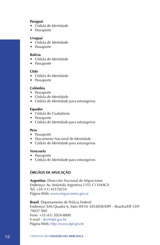 Paraguai
     •	 Cédula de Identidade
     •	 Passaporte

     Uruguai
     •	 Cédula de Identidade
     •	 Passaporte

     Bolívia
     •	 Cédula de Identidade
     •	 Passaporte

     Chile
     •	 Cédula de Identidade
     •	 Passaporte

     Colômbia
     •	 Passaporte
     •	 Cédula de Identidade
     •	 Cédula de Identidade para estrangeiros

     Equador
     •	 Cédula de Ciudadanía
     •	 Passaporte
     •	 Cédula de Identidade para estrangeiros

     Peru
     •	 Passaporte
     •	 Documento Nacional de Identidade
     •	 Cédula de Identidade para estrangeiros

     Venezuela
     •	 Passaporte
     •	 Cédula de Identidade para estrangeiros


     ÓRGÃOS DE APLICAÇÃO

     Argentina: Dirección Nacional de Migraciones
     Endereço: Av. Antártida Argentina 1355 C1104ACA
     Tel: +54 (11) 43170234
     Página Web: www.migraciones.gov.ar

     Brasil: Departamento de Polícia Federal
     Endereço: SAS Quadra 6, lotes 09/10 -ED.SEDE/DPF - Brasília/DF CEP:
     70037.900
     Fone: +55 (61) 2024-8000
     E-mail - dcs@dpf.gov.br
     Página Web: http://www.dpf.gov.br


16   CartilHa do cidadÃo do MERCOSUL
 