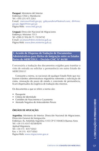Paraguai: Ministerio del Interior
Endereço: Chile y Manduvirá
Tel: +595 (21) 415 2263
E-mail: mercosur@mdi.gov.py; gabysanabria@hotmail.com; dfr@mre.
gov.py; dgpm@mre.gov.py
Página Web: www.mdi.gov.py

Uruguai: Dirección Nacional de Migraciones
Endereço: Misiones 1513
Tel +598 (2) 916 04 71 / 9154742
E-mail: secretaria@dnm.minterior.gub.uy
Página Web: www.dnm.minterior.gub.uy



3. Acordo de Dispensa de Tradução de Documentos
Administrativos para Efeitos de Imigração entre os Estados
Partes do MERCOSUL – Decisão CMC Nº 44/00

É necessária a tradução dos documentos exigidos para tramitar o
visto de entrada ou solicitar a permanência em outro Estado do
MERCOSUL?
    Consoante a norma, os nacionais de qualquer Estado Parte que rea-
lizarem trâmites administrativos migratórios referentes a solicitação de
vistos, renovação do prazo de estada e concessão de permanência,
ficam dispensados da exigência de tradução dos mesmos.

Os documentos a que se refere a norma são:

•	   Passaporte
•	   Cédula de Identidade
•	   Certidões de Nascimento e Casamento
                                                                           I. CIRCULAÇÃO DE PESSOAS E BENS


•	   Atestado Negativo de Antecedentes Penais


ÓRGÃOS DE APLICAÇÃO:

Argentina: Ministerio de Interior. Dirección Nacional de Migraciones.
Dirección General de Inmigración
Endereço: Av. Antártida Argentina 1355 CP C1104ACA Buenos Aires
Tel: +54 (11) 4317-0258//0291
Aptitud Migratoria
Tel: +54 (11) 4317 0263
Fax: + 54 (11) 4317 0263
Pagina Web: www.migraciones.gov.ar




                                     CartilHa do cidadÃo do MERCOSUL       17
 