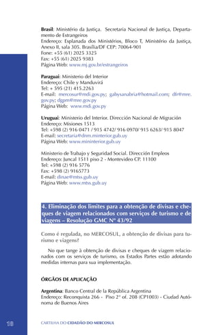 Brasil: Ministério da Justiça. Secretaria Nacional de Justiça, Departa-
     mento de Estrangeiros
     Endereço: Esplanada dos Ministérios, Bloco T, Ministério da Justiça,
     Anexo II, sala 305. Brasília/DF CEP: 70064-901
     Fone: +55 (61) 2025 3325
     Fax: +55 (61) 2025 9383
     Página Web: www.mj.gov.br/estrangeiros

     Paraguai: Ministerio del Interior
     Endereço: Chile y Manduvirá
     Tel: + 595 (21) 415.2263
     E-mail: mercosur@mdi.gov.py; gabysanabria@hotmail.com; dfr@mre.
     gov.py; dgpm@mre.gov.py
     Página Web: www.mdi.gov.py

     Uruguai: Ministerio del Interior. Dirección Nacional de Migración
     Endereço: Misiones 1513
     Tel: +598 (2) 916 0471 / 915 4742/ 916 0970/ 915 6263/ 915 8047
     E-mail: secretaria@dnm.minterior.gub.uy
     Página Web: www.mininterior.gub.uy

     Ministerio de Trabajo y Seguridad Social. Dirección Empleos
     Endereço: Juncal 1511 piso 2 - Montevideo CP. 11100
     Tel: +598 (2) 916 5776
     Fax: +598 (2) 9165773
     E-mail: dinae@mtss.gub.uy
     Página Web: www.mtss.gub.uy



     4. Eliminação dos limites para a obtenção de divisas e che-
     ques de viagem relacionados com serviços de turismo e de
     viagens – Resolução GMC Nº 43/92

     Como é regulada, no MERCOSUL, a obtenção de divisas para tu-
     rismo e viagens?
        No que tange à obtenção de divisas e cheques de viagem relacio-
     nados com os serviços de turismo, os Estados Partes estão adotando
     medidas internas para sua implementação.


     ÓRGÃOS DE APLICAÇÃO

     Argentina: Banco Central de la República Argentina
     Endereço: Reconquista 266 - Piso 2° of. 208 (CP1003) - Ciudad Autó-
     noma de Buenos Aires



18   CartilHa do cidadÃo do MERCOSUL
 