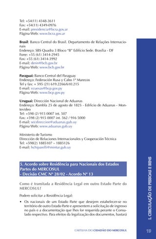 Tel: +54(11) 4348-3611
Fax: +54(11) 4349-0976
E-mail: presidencia@bcra.gov.ar
Página Web: www.bcra.gov.ar

Brasil: Banco Central do Brasil. Departamento de Relações Internacio-
nais
Endereço: SBS Quadra 3 Bloco “B” Edifício Sede. Brasília - DF
Fone: +55 (61) 3414-2945	
Fax: +55 (61) 3414-3992
E-mail: derin@bcb.gov.br
Página Web: www.bcb.gov.br

Paraguai: Banco Central del Paraguay
Endereço: Federación Rusa y Cabo 1º Marecos
Tel y fax: + 595 (21) 619.2266/610.215
E-mail: vcuevas@bcp.gov.py
Página Web: www.bcp.gov.py

Uruguai: Dirección Nacional de Aduanas
Endereço: Rambla 25 de agosto de 1825 - Edificio de Aduanas - Mon-
tevideo
Tel: +598 (2) 915 0007 int. 507
Fax: +598 (2) 915 0007 int. 562 / 916 5000
E-mail: secdireccion@aduanas.gub.uy
Página Web: www.aduanas.gub.uy

Ministerio de Turismo
Dirección de Relaciones Internacionales y Cooperación Técnica
Tel: +598(2) 1885107 – 1885126
E-mail: hchiparelli@mintur.gub.uy
                                                                             I. CIRCULAÇÃO DE PESSOAS E BENS


5. Acordo sobre Residência para Nacionais dos Estados
Partes do MERCOSUL
- Decisão CMC Nº 28/02 - Acordo Nº 13

Como é tramitada a Residência Legal em outro Estado Parte do
MERCOSUL?
Podem solicitar a Residência Legal:
•	 Os nacionais de um Estado Parte que desejem estabelecer-se no
   território de outro Estado Parte e apresentem a solicitação de ingresso
   no país e a documentação que lhes for requerida perante o Consu-
   lado respectivo. Para efeitos da legalização dos documentos, bastará



                                      CartilHa do cidadÃo do MERCOSUL        19
 