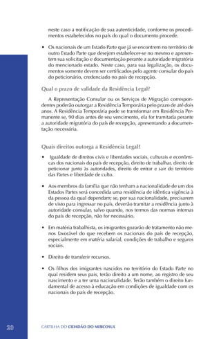neste caso a notificação de sua autenticidade, conforme os procedi-
        mentos estabelecidos no país do qual o documento procede.

     •	 Os nacionais de um Estado Parte que já se encontrem no território de
        outro Estado Parte que desejem estabelecer-se no mesmo e apresen-
        tem sua solicitação e documentação perante a autoridade migratória
        do mencionado estado. Neste caso, para sua legalização, os docu-
        mentos somente devem ser certificados pelo agente consular do país
        do peticionário, credenciado no país de recepção.

     Qual o prazo de validade da Residência Legal?
        A Representação Consular ou os Serviços de Migração correspon-
     dentes poderão outorgar a Residência Temporária pelo prazo de até dois
     anos. A Residência Temporária pode se transformar em Residência Per-
     manente se, 90 dias antes de seu vencimento, ela for tramitada perante
     a autoridade migratória do país de recepção, apresentando a documen-
     tação necessária.


     Quais direitos outorga a Residência Legal?
     •	 Igualdade de direitos civis e liberdades sociais, culturais e econômi-
        cas dos nacionais do país de recepção, direito de trabalhar, direito de
        peticionar junto às autoridades, direito de entrar e sair do território
        das Partes e liberdade de culto.

     •	 Aos membros da família que não tenham a nacionalidade de um dos
        Estados Partes será concedida uma residência de idêntica vigência à
        da pessoa da qual dependam; se, por sua nacionalidade, precisarem
        de visto para ingressar no país, deverão tramitar a residência junto à
        autoridade consular, salvo quando, nos termos das normas internas
        do país de recepção, não for necessário.

     •	 Em matéria trabalhista, os imigrantes gozarão de tratamento não me-
        nos favorável do que recebem os nacionais do país de recepção,
        especialmente em matéria salarial, condições de trabalho e seguros
        sociais.

     •	 Direito de transferir recursos.

     •	 Os filhos dos imigrantes nascidos no território do Estado Parte no
        qual residem seus pais, terão direito a um nome, ao registro de seu
        nascimento e a ter uma nacionalidade. Terão também o direito fun-
        damental de acesso à educação em condições de igualdade com os
        nacionais do país de recepção.




20   CartilHa do cidadÃo do MERCOSUL
 