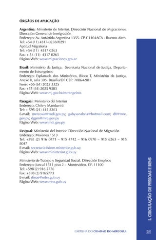 ÓRGÃOS DE APLICAÇÃO

Argentina: Ministerio de Interior. Dirección Nacional de Migraciones.
Dirección General de Inmigración
Endereço: Av. Antártida Argentina 1355. CP C1104ACA - Buenos Aires
Tel: +54 (11) 4317-0258//0291
Aptitud Migratoria
Tel: +54 (11) 4317 0263
Fax: + 54 (11) 4317 0263
Página Web: www.migraciones.gov.ar

Brasil: Ministério da Justiça. Secretaria Nacional de Justiça, Departa-
mento de Estrangeiros
Endereço: Esplanada dos Ministérios, Bloco T, Ministério da Justiça,
Anexo II, sala 305. Brasília/DF CEP: 70064-901
Fone: +55 (61) 2025 3325
Fax: +55 (61) 2025 9383
Página Web: www.mj.gov.br/estrangeiros

Paraguai: Ministerio del Interior
Endereço: Chile y Manduvirá
Tel: + 595 (21) 415 2263
E-mail: mercosur@mdi.gov.py; gabysanabria@hotmail.com; dfr@mre.
gov.py; dgpm@mre.gov.py
Página Web: www.mdi.gov.py

Uruguai: Ministerio del Interior. Dirección Nacional de Migración
Endereço: Misiones 1513
Tel: +598 (2) 916 0471 – 915 4742 – 916 0970 – 915 6263 – 915
8047
E-mail: secretaria@dnm.minterior.gub.uy
Página Web: www.mininterior.gub.uy                                        I. CIRCULAÇÃO DE PESSOAS E BENS

Ministerio de Trabajo y Seguridad Social. Dirección Empleos
Endereço: Juncal 1511 piso 2 - Montevideo. CP. 11100
Tel: +598 (2) 916 5776
Fax: +598 (2) 9165773
E-mail: dinae@mtss.gub.uy
Página Web: www.mtss.gub.uy




                                    CartilHa do cidadÃo do MERCOSUL       21
 