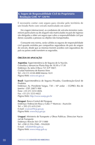 6. Seguro de Responsabilidade Civil do Proprietário
     - Resolução GMC Nº 120/94

     É necessário contar com seguro para circular pelo território de
     um Estado Parte com veículo matriculado em outro?
        Em viagem internacional, os condutores de veículos terrestres (auto-
     móveis particulares ou de aluguel) não matriculados no país de ingresso
     são obrigados a obter um seguro que cubra a responsabilidade civil por
     danos causados a pessoas ou objetos não transportados.

        Consoante esta norma, serão válidos os seguros de responsabilidade
     civil quando emitidos por companhias seguradoras do país de origem
     do veículo, desde que as mesmas tiverem acordos com seguradoras do
     país ou países onde transitem os segurados.


     ÓRGÃOS DE APLICAÇÃO

     Argentina: Superintendencia de Seguros de la Nación.
     Consultas y denuncias Planta Baja de 10:30 a 17:30
     Endereço: Av. Julio A Roca 721 (CP 1067)
     Ciudad Autónoma de Buenos Aires
     Tel: +54 (11) 4338-4000 Interno 1631
     Página Web: www.ssn.gov.ar

     Brasil: Superintendência de Seguros Privados, Coordenação-Geral de
     Produtos
     Endereço: Av. Presidente Vargas, 730 – 10º andar - CGPRO. Rio de
     Janeiro - CEP: 20071-900
     Fone: +55 (21) 3233 4026
     Fax: +55 (21) 3233-4022
     Página Web: http://www.susep.gov.br

     Paraguai: Banco Central del Paraguay
     Endereço: Federación Rusa y Cabo 1º Marecos - Asunción
     Tel: + 595 (21) 619.2341
     E-mail: vcuevas@bcp.gov.py
     Página Web: www.bcp.gov.py

     Uruguai: Ministerio de Transporte y Obras Publicas. Direccion Nacio-
     nal de Transporte
     Endereço: Rincón 561 CP 11000
     Tel: +598 (2) 916 2940 – 9163028
     E-mail: infodnt@dnt.gub.uy
     Página Web: www.mtop.gub.uy




22   CartilHa do cidadÃo do MERCOSUL
 