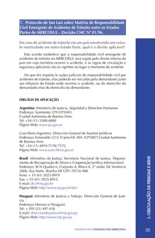 7. Protocolo de San Luis sobre Matéria de Responsabilidade
Civil Emergente de Acidentes de Trânsito entre os Estados
Partes do MERCOSUL - Decisão CMC Nº 01/96.

Em caso de acidente de trânsito em um país envolvendo um veícu-
lo matriculado em outro Estado Parte, qual é o direito aplicável?
   Este acordo estabelece que a responsabilidade civil emergente de
acidentes de trânsito no MERCOSUL será regida pelo direito interno do
país em cujo território ocorrer o acidente, e as regras de circulação e
segurança aplicáveis são as vigentes no lugar e momento do acidente.

   No que diz respeito às ações judiciais de responsabilidade civil por
acidentes de trânsito, elas poderão ser iniciadas pelo demandante junto
aos tribunais do Estado onde ocorreu o acidente, ou do domicílio do
demandado e/ou do domicílio do demandante.


ÓRGÃOS DE APLICAÇÃO

Argentina: Ministerio de Justicia, Seguridad y Derechos Humanos
Endereço: Sarmiento 329 (CP1041)
Ciudad Autónoma de Buenos Aires
Tel: +54 (11) 5300-4000
Página Web: www.jus.gov.ar

Cancillería Argentina. Dirección General de Asuntos Jurídicos
Endereço: Esmeralda 1212 4º piso Of. 404. (CP1007) Ciudad Autónoma
de Buenos Aires
Tel: +54 (11) 4819-7170/ 7172
Página Web: www.cancilleria.gov.ar                                        I. CIRCULAÇÃO DE PESSOAS E BENS

Brasil: Ministério da Justiça, Secretaria Nacional de Justiça. Departa-
mento de Recuperação de Ativos e Cooperação Jurídica Internacional
Endereço: SCN Quadra 6, Conjunto A, Bloco A, 2º andar, Ed. Venâncio
3000, Asa Norte. Brasília-DF CEP: 70716-900
Fone: + 55 (61) 2025 8919 	
Fax: + 55 (61) 2025-8915
E-mail: drci@mj.gov.br
Página Web: http://www.mj.gov.br/drci

Paraguai: Ministerio de Justicia y Trabajo. Dirección General de Justi-
cia
Endereço: Herrera e/ Paraguari
Tel: + 595 (21) 497 618
E-mail: direcciondejusticia@mjt.gov.py
Página Web: http://www.mjt.gov.py


                                    CartilHa do cidadÃo do MERCOSUL       23
 