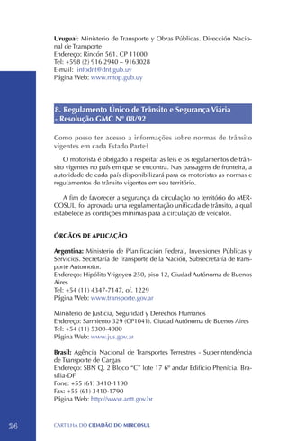 Uruguai: Ministerio de Transporte y Obras Públicas. Dirección Nacio-
     nal de Transporte
     Endereço: Rincón 561. CP 11000
     Tel: +598 (2) 916 2940 – 9163028
     E-mail: infodnt@dnt.gub.uy
     Página Web: www.mtop.gub.uy




     8. Regulamento Único de Trânsito e Segurança Viária
     - Resolução GMC Nº 08/92

     Como posso ter acesso a informações sobre normas de trânsito
     vigentes em cada Estado Parte?
         O motorista é obrigado a respeitar as leis e os regulamentos de trân-
     sito vigentes no país em que se encontra. Nas passagens de fronteira, a
     autoridade de cada país disponibilizará para os motoristas as normas e
     regulamentos de trânsito vigentes em seu território.

        A fim de favorecer a segurança da circulação no território do MER-
     COSUL, foi aprovada uma regulamentação unificada de trânsito, a qual
     estabelece as condições mínimas para a circulação de veículos.


     ÓRGÃOS DE APLICAÇÃO

     Argentina: Ministerio de Planificación Federal, Inversiones Públicas y
     Servicios. Secretaría de Transporte de la Nación, Subsecretaría de trans-
     porte Automotor.
     Endereço: Hipólito Yrigoyen 250, piso 12, Ciudad Autónoma de Buenos
     Aires
     Tel: +54 (11) 4347-7147, of. 1229
     Página Web: www.transporte.gov.ar

     Ministerio de Justicia, Seguridad y Derechos Humanos
     Endereço: Sarmiento 329 (CP1041). Ciudad Autónoma de Buenos Aires
     Tel: +54 (11) 5300-4000
     Página Web: www.jus.gov.ar

     Brasil: Agência Nacional de Transportes Terrestres - Superintendência
     de Transporte de Cargas
     Endereço: SBN Q. 2 Bloco “C” lote 17 6º andar Edifício Phenícia. Bra-
     sília-DF
     Fone: +55 (61) 3410-1190
     Fax: +55 (61) 3410-1790
     Página Web: http://www.antt.gov.br



24   CartilHa do cidadÃo do MERCOSUL
 