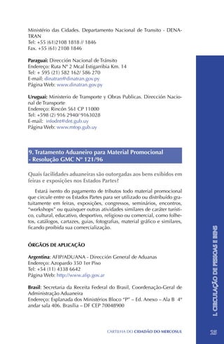 Ministério das Cidades. Departamento Nacional de Transito - DENA-
TRAN
Tel: +55 (61)2108 1818 // 1846
Fax. +55 (61) 2108 1846

Paraguai: Dirección Nacional de Tránsito
Endereço: Ruta Nº 2 Mcal Estigarribia Km. 14
Tel: + 595 (21) 582 162/ 586 270
E-mail: dinatran@dinatran.gov.py
Página Web: www.dinatran.gov.py

Uruguai: Ministerio de Transporte y Obras Publicas. Dirección Nacio-
nal de Transporte
Endereço: Rincón 561 CP 11000
Tel: +598 (2) 916 2940/ 9163028
E-mail: infodnt@dnt.gub.uy
Página Web: www.mtop.gub.uy




9. Tratamento Aduaneiro para Material Promocional
- Resolução GMC Nº 121/96

Quais facilidades aduaneiras são outorgadas aos bens exibidos em
feiras e exposições nos Estados Partes?
    Estará isento do pagamento de tributos todo material promocional
que circule entre os Estados Partes para ser utilizado ou distribuído gra-
tuitamente em feiras, exposições, congressos, seminários, encontros,
“workshops” ou quaisquer outras atividades similares de caráter turísti-
co, cultural, educativo, desportivo, religioso ou comercial, como folhe-
tos, catálogos, cartazes, guias, fotografias, material gráfico e similares,
ficando proibida sua comercialização.
                                                                              I. CIRCULAÇÃO DE PESSOAS E BENS




ÓRGÃOS DE APLICAÇÃO

Argentina: AFIP/ADUANA - Dirección General de Aduanas
Endereço: Azopardo 350 1er Piso
Tel: +54 (11) 4338 6642
Página Web: http://www.afip.gov.ar

Brasil: Secretaria da Receita Federal do Brasil, Coordenação-Geral de
Administração Aduaneira
Endereço: Esplanada dos Ministérios Bloco “P” – Ed. Anexo – Ala B 4º
andar sala 406. Brasília – DF CEP 70048900




                                      CartilHa do cidadÃo do MERCOSUL         25
 