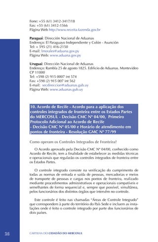 Fone: +55 (61) 3412-3417/18 		
     Fax: +55 (61) 3412-1566
     Página Web http://www.receita.fazenda.gov.br

     Paraguai: Dirección Nacional de Aduanas
     Endereço: El Paraguayo Independiente y Colón - Asunción
     Tel: + 595 (21) 416-2150
     E-mail: lmorales@aduana.gov.py
     Página Web: www.aduana.gov.py

     Uruguai: Dirección Nacional de Aduanas
     Endereço: Rambla 25 de agosto 1825. Edificio de Aduanas. Montevideo
     CP 11000
     Tel: +598 (2) 915 0007 int 574
     Fax: +598 (2) 915 007 int 562
     E-mail: secdireccion@aduanas.gub.uy
     Página Web: www.aduanas.gub.uy



     10. Acordo de Recife - Acordo para a aplicação dos
     controles integrados de fronteira entre os Estados Partes
     do MERCOSUL - Decisão CMC Nº 04/00, Primeiro
     Protocolo Adicional ao Acordo de Recife
     - Decisão CMC Nº 05/00 e Horário de atendimento em
     pontos de fronteira - Resolução GMC Nº 77/99

     Como operam os Controles Integrados de Fronteira?
        O Acordo aprovado pela Decisão CMC Nº 04/00, conhecido como
     Acordo de Recife, tem a finalidade de estabelecer as medidas técnicas
     e operacionais que regularão os controles integrados de fronteira entre
     os Estados Partes.

        O controle integrado consiste na verificação do cumprimento de
     todas as normas de entrada e saída de pessoas, mercadorias e meios
     de transporte de pessoas e cargas nos pontos de fronteira, realizado
     mediante procedimentos administrativos e operacionais compatíveis e
     semelhantes de forma sequencial e, sempre que possível, simultânea,
     pelos funcionários dos distintos órgãos que intervêm no controle.

        Este controle é feito nas chamadas “Áreas de Controle Integrado”
     que correspondem à parte do território do País Sede e incluem as insta-
     lações onde é feito o controle integrado por parte dos funcionários de
     dois países.




26   CartilHa do cidadÃo do MERCOSUL
 