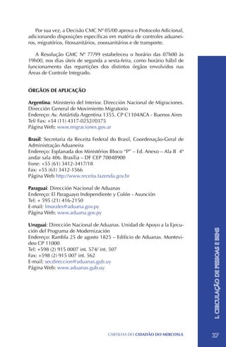 Por sua vez, a Decisão CMC Nº 05/00 aprova o Protocolo Adicional,
adicionando disposições específicas em matéria de controles aduanei-
ros, migratórios, fitossanitários, zoossanitários e de transporte.

   A Resolução GMC Nº 77/99 estabeleceu o horário das 07h00 às
19h00, nos dias úteis de segunda a sexta-feira, como horário hábil de
funcionamento das repartições dos distintos órgãos envolvidos nas
Áreas de Controle Integrado.


ÓRGÃOS DE APLICAÇÃO

Argentina: Ministerio del Interior. Dirección Nacional de Migraciones.
Dirección General de Movimiento Migratorio
Endereço: Av. Antártida Argentina 1355. CP C1104ACA - Buenos Aires
Tel/ Fax: +54 (11) 4317-0252//0375
Página Web: www.migraciones.gov.ar

Brasil: Secretaria da Receita Federal do Brasil, Coordenação-Geral de
Administração Aduaneira
Endereço: Esplanada dos Ministérios Bloco “P” – Ed. Anexo – Ala B 4º
andar sala 406. Brasília – DF CEP 70048900
Fone: +55 (61) 3412-3417/18 		
Fax: +55 (61) 3412-1566
Página Web http://www.receita.fazenda.gov.br

Paraguai: Dirección Nacional de Aduanas
Endereço: El Paraguayo Independiente y Colón - Asunción
Tel: + 595 (21) 416-2150
E-mail: lmorales@aduana.gov.py
Página Web: www.aduana.gov.py

Uruguai: Dirección Nacional de Aduanas. Unidad de Apoyo a la Ejecu-
                                                                         I. CIRCULAÇÃO DE PESSOAS E BENS

ción del Programa de Modernización
Endereço: Rambla 25 de agosto 1825 – Edificio de Aduanas. Montevi-
deo CP 11000
Tel: +598 (2) 915 0007 int. 574/ int. 507
Fax: +598 (2) 915 007 int. 562
E-mail: secdireccion@aduanas.gub.uy
Página Web: www.aduanas.gub.uy




                                   CartilHa do cidadÃo do MERCOSUL       27
 
