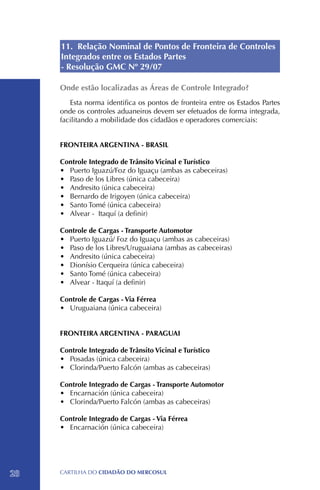 11. Relação Nominal de Pontos de Fronteira de Controles
     Integrados entre os Estados Partes
     - Resolução GMC Nº 29/07

     Onde estão localizadas as Áreas de Controle Integrado?
        Esta norma identifica os pontos de fronteira entre os Estados Partes
     onde os controles aduaneiros devem ser efetuados de forma integrada,
     facilitando a mobilidade dos cidadãos e operadores comerciais:


     FRONTEIRA ARGENTINA - BRASIL

     Controle Integrado de Trânsito Vicinal e Turístico
     •	 Puerto Iguazú/Foz do Iguaçu (ambas as cabeceiras)
     •	 Paso de los Libres (única cabeceira)
     •	 Andresito (única cabeceira)
     •	 Bernardo de Irigoyen (única cabeceira)
     •	 Santo Tomé (única cabeceira)
     •	 Alvear - Itaquí (a definir)

     Controle de Cargas - Transporte Automotor
     •	 Puerto Iguazú/ Foz do Iguaçu (ambas as cabeceiras)
     •	 Paso de los Libres/Uruguaiana (ambas as cabeceiras)
     •	 Andresito (única cabeceira)
     •	 Dionísio Cerqueira (única cabeceira)
     •	 Santo Tomé (única cabeceira)
     •	 Alvear - Itaquí (a definir)

     Controle de Cargas - Via Férrea
     •	 Uruguaiana (única cabeceira)


     FRONTEIRA ARGENTINA - PARAGUAI

     Controle Integrado de Trânsito Vicinal e Turístico
     •	 Posadas (única cabeceira)
     •	 Clorinda/Puerto Falcón (ambas as cabeceiras)

     Controle Integrado de Cargas - Transporte Automotor
     •	 Encarnación (única cabeceira)
     •	 Clorinda/Puerto Falcón (ambas as cabeceiras)

     Controle Integrado de Cargas - Via Férrea
     •	 Encarnación (única cabeceira)




28   CartilHa do cidadÃo do MERCOSUL
 