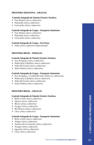 FRONTEIRA ARGENTINA - URUGUAI

 Controle Integrado de Trânsito Vicinal e Turístico
•	 Fray Bentos (única cabeceira)
•	 Paysandú (única cabeceira)
•	 Concordia (única cabeceira)

Controle Integrado de Cargas - Transporte Automotor
•	 Fray Bentos (única cabeceira)
•	 Paysandú (única cabeceira)
•	 Concordia (única cabeceira)

Controle Integrado de Cargas - Via Férrea
•	 Salto (única cabeceira experimental)


FRONTEIRA BRASIL - PARAGUAI

Controle Integrado de Trânsito Vicinal e Turístico
•	 Foz do Iguaçu (única cabeceira)
•	 Pedro Juan Caballero (única cabeceira)
•	 Salto del Guairá (única cabeceira)
•	 Santa Helena (única cabeceira)

Controle Integrado de Cargas - Transporte Automotor
•	 Foz do Iguaçu / Ciudad del Este (ambas as cabeceiras)
•	 Pedro Juan Caballero (única cabeceira)
•	 Salto del Guairá (única cabeceira)
•	 Santa Helena (única cabeceira)


FRONTEIRA BRASIL - URUGUAI

Controle Integrado de Trânsito Vicinal e Turístico
                                                                        I. CIRCULAÇÃO DE PESSOAS E BENS


•	 Bella Unión (única cabeceira)
•	 Quarai (única cabeceira)
•	 Rivera (única cabeceira)
•	 Aceguá (única cabeceira)
•	 Río Branco (única cabeceira)
•	 Chuy (única cabeceira)

Controle Integrado de Cargas - Transporte Automotor
•	 Bella Unión (única cabeceira)
•	 Artigas (única cabeceira)
•	 Santana do Livramento (única cabeceira)
•	 Aceguá (única cabeceira)
•	 Jaguarão (única cabeceira)
•	 Chuy (única cabeceira)


                                      CartilHa do cidadÃo do MERCOSUL   29
 