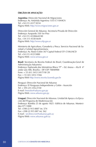 ÓRGÃOS DE APLICAÇÃO

     Argentina: Dirección Nacional de Migraciones
     Endereço: Av. Antártida Argentina 1355 C1104ACA
     Tel: +54 (11) 4317 0234
     Página Web: http://www.migraciones.gov.ar

     Dirección General de Aduanas. Secretaría Privada de Dirección
     Endereço: Azopardo 350 1er Piso
     Tel: +54 (11) 43386642/40
     Fax. +54 (11) 4338 6644
     Página Web: http://www.afip.gov.ar

     Ministerio de Agricultura, Ganadería y Pesca. Servicio Nacional de Sa-
     nidad y Calidad Agroalimentaria
     Endereço: Av. Paseo Colón 367 Capital Federal CP: C1063ACD
     Tel: +54 (11) 41215000
     Página Web: www.senasa.gov.ar

     Brasil: Secretaria da Receita Federal do Brasil, Coordenação-Geral de
     Administração Aduaneira
     Endereço: Esplanada dos Ministérios Bloco “P” – Ed. Anexo – Ala B 4º
     andar sala 406. Brasília – DF CEP 70048900
     Fone: + 55 (61) 3412-3417/18/ 28 		
     Fax: + 55 (61) 3412-1566
     Página Web http://www.receita.fazenda.gov.br

     Paraguai: Dirección Nacional de Aduanas
     Endereço: El Paraguayo Independiente y Colón - Asunción
     Tel: + 595 (21) 416-2150
     E-mail: lmorales@aduana.gov.py
     Página Web: www.aduana.gov.py

     Uruguai: Dirección Nacional de Aduanas. Unidad de Apoyo a la Ejecu-
     ción del Programa de Modernización
     Endereço: Rambla 25 de agosto 1825 –Edificio de Aduanas. Montevi-
     deo CP 11000
     Tel: +598 (2) 915 0007 int. 574
     Fax: +598 (2) 915 007 int. 562
     E-mail: secdireccion@aduanas.gub.uy
     Página Web: www.aduanas.gub.uy




30   CartilHa do cidadÃo do MERCOSUL
 