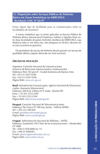 12. Disposições sobre Serviços Públicos de Telefonia
Básica em Zonas Fronteiriças no MERCOSUL
- Resolução GMC Nº 66/97

Existe algum tipo de facilidade para as comunicações entre as
localidades de fronteira?
    A norma estabelece que as tarifas aplicadas ao Serviço Público de
Telefonia Básica Internacional Fronteiriço (relativo a ligações feitas en-
tre duas localidades de países limítrofes membros do MERCOSUL cuja
distância entre si, em linha reta, não ultrapasse os 50 Km.) deverão ser
as mais econômicas possíveis.

   Os prestadores do serviço de telefonia devem garantir um serviço de
qualidade idêntica àquele oferecido em nível nacional.


ÓRGÃOS DE APLICAÇÃO

Argentina: Comisión Nacional de Comunicaciones
Gerencia de Relaciones Internacionales e Institucionales
Endereço: Perú 103 piso 8°. Ciudad Autónoma de Buenos Aires
Tel: +54 (11) 4347-9540
Fax: +54 (11) 4347-9546
Página Web: www.cnc.gov.ar

Brasil: Ministério das Comunicações. Agência Nacional de Telecomuni-
cações, Assessoria Internacional.
Endereço: SAUS Q. 6 Bloco H 4º andar - Brasília-DF
Fone: + 55 (61) 2312-2281		
Fax: + 55 (61) 2312-2244
Página Web: http://www.anatel.gov.br
                                                                             I. CIRCULAÇÃO DE PESSOAS E BENS


Paraguai: Comisión Nacional de Telecomunicaciones
Endereço: Pte Franco Nº 780 esq. Ayolas – Edificio AYFRA
Tel: + 595 (21) 440 020
E-mail: presidencia@conatel.gov.py
Página Web: www.conatel.gov.py

Uruguai: Administración Nacional de Teléfonos – ANTEL
Endereço: Guatemala 1075 Torre de las Comunicaciones – Montevideo
CP 1800
Tel: +598 (2) 928 0000 int. 14
Fax: +598 (2) 9288301
E-mail: gerenciageneral@antel.com.uy
Página Web: www.antel.com.uy



                                      CartilHa do cidadÃo do MERCOSUL        31
 