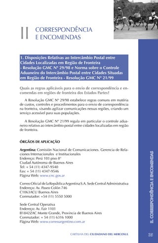 II        CORRESPONDÊNCIA
          E ENCOMENDAS


1. Disposições Relativas ao Intercâmbio Postal entre
Cidades Localizadas em Região de Fronteira
- Resolução GMC Nº 29/98 e Norma sobre o Controle
Aduaneiro do Intercâmbio Postal entre Cidades Situadas
em Região de Fronteira - Resolução GMC Nº 21/99

Quais as regras aplicáveis para o envio de correspondência e en-
comendas em regiões de fronteira dos Estados Partes?
   A Resolução GMC Nº 29/98 estabelece regras comuns em matéria
de custos, controles e procedimentos para o envio de correspondência
na fronteira, visando agilizar comunicações nessas regiões, criando um
serviço acessível para suas populações.

   A Resolução GMC Nº 21/99 regula em particular o controle adua-
neiro relativo ao intercâmbio postal entre cidades localizadas em região
de fronteira.


ÓRGÃOS DE APLICAÇÃO

Argentina: Comisión Nacional de Comunicaciones. Gerencia de Rela-
ciones Internacionales e Institucionales                                    II. CORRESPONDÊNCIA E ENCOMENDAS
Endereço: Perú 103 piso 8°
Ciudad Autónoma de Buenos Aires
Tel: + 54 (11) 4347-9540
Fax: + 54 (11) 4347-9546
Página Web: www.cnc.gov.ar

Correo Oficial de la República Argentina S.A. Sede Central Administrativa
Endereço: Av. Paseo Colón 746
C1063ACU Buenos Aires
Conmutador: +54 (11) 5550 5000

Sede Central Operativa
Endereço: Av. Fair 1101
B1842ZAC Monte Grande, Provincia de Buenos Aires
Conmutador: + 54 (11) 6316 1000
Página Web: www.correoargentino.com.ar


                                  CartilHa del ciudadano del MERCOSUL       35
 