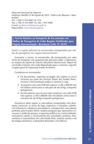 Dirección Nacional de Aduanas
Endereço: Rambla 25 de Agosto de 1825 – Edificio de Aduanas – Mon-
tevideo
Tel: + 598 (2) 915 0007 int. 574
Fax: + 598 (2) 915 0007 int. 562 – 916 5000
E-mail: secdireccion@aduanas.gub.uy
Página Web: www.aduanas.gub.uy



2. Norma Relativa ao Transporte de Encomendas em
Ônibus de Passageiros de Linha Regular Habilitados para
Viagens Internacionais - Resolução GMC Nº 28/05

Qual é o regime aplicável às encomendas transportadas por ôni-
bus de passageiros em viagens internacionais?
   Consoante a norma, as encomendas são transportadas por estes
meios de transporte com suspensão dos gravames sobre a importação,
ao amparo do regime de Trânsito Aduaneiro Internacional. Depois de
concluído o trânsito, elas serão despachadas para o consumo, segundo
o regime geral de importação Estado de destino.

   Consideram-se encomendas:

      •	 Os documentos, impressos ou papéis não sujeitos ao envio
         exclusivo por parte dos Serviços Postais dos Estados Partes,
         inclusive a documentação própria e inerente à carga.
      •	 As amostras com valor FOB não superior a US$ 3.000,00 (três
         mil dólares americanos) e com peso de até 50 Kg. (cinquenta
         quilogramas).                                                    II. CORRESPONDÊNCIA E ENCOMENDAS
      •	 As mercadorias, com ou sem valor comercial, com valor FOB
         não superior a US$ 3.000,00 (três mil dólares americanos) e
         com peso de até 50 Kg (cinquenta quilogramas).

   Excluem-se deste regime as mercadorias transportadas com desti-
nação comercial, as armas de fogo, explosivos e munições, substân-
cias inflamáveis, substâncias psicotrópicas, entorpecentes; mercadorias
proibidas pelos Estados Partes; resíduos perigosos que representem ris-
cos para a saúde das pessoas, a segurança pública ou o meio ambiente,
mercadorias sujeitas a licenciamento das autoridades sanitárias, fitos-
sanitárias e zoossanitárias em cada Estado Parte, material nuclear e de
tecnologia missilística, e elementos destinados a fins bélicos.




                                 CartilHa del ciudadano del MERCOSUL      37
 