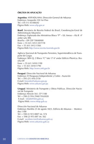 ÓRGÃOS DE APLICAÇÃO

     Argentina: AFIP/ADUANA. Dirección General de Aduanas
     Endereço: Azopardo 350 1er Piso
     Tel: +54 (11) 43386642
     Página Web: www.afip.gov.ar

     Brasil: Secretaria da Receita Federal do Brasil, Coordenação-Geral de
     Administração Aduaneira
     Endereço: Esplanada dos Ministérios Bloco “P” – Ed. Anexo – Ala B 4º
     andar sala 406
     Brasília – DF CEP 70048900
     Fone: + 55 (61) 3412-3417/18 		
     Fax: + 55 (61) 3412-1566
     Página Web http://www.receita.fazenda.gov.br

     Agência Nacional de Transportes Terrestres, Superintendência de Trans-
     porte de Cargas
     Endereço: SBN Q. 2 Bloco “C” lote 17 6º andar Edifício Phenícia. Bra-
     sília-DF
     Fone: + 55 (61) 3410-1190
     Fax: + 55 (61) 3410-1790
     Página Web: http://www.antt.gov.br

     Paraguai: Dirección Nacional de Aduanas
     Endereço: El Paraguayo Independiente y Colón - Asunción
     Tel: + 595 (21) 416-2150
     E-mail: lmorales@aduana.gov.py
     Página Web: www.aduana.gov.py

     Uruguai: Ministerio de Transporte y Obras Publicas. Dirección Nacio-
     nal de Transporte
     Endereço: Rincón 561. CP 1100
     Tel: + 598 (2) 916 2940/ 9163028
      E-mail: infodnt@dnt.gub.uy
      Página Web: www.mtop.gub.uy

     Dirección Nacional de Aduanas
     Endereço: Rambla 25 de agosto 1825. Edificio de Aduanas - Montevi-
     deo 1100
     Tel: + 598 (2) 915 0007 int. 574
     Fax: + 598 (2) 915 007 int. 562
     E-mail: secdireccion@aduanas.gub.uy
     Página Web: www.aduanas.gub.uy




38   CartilHa do cidadÃo do MERCOSUL
 