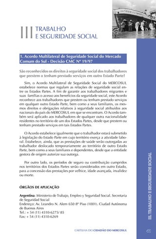 III       TRABALHO
          E SEGURIDADE SOCIAL


1. Acordo Multilateral de Seguridade Social do Mercado
Comum do Sul - Decisão CMC Nº 19/97

São reconhecidos os direitos à seguridade social dos trabalhadores
que prestem o tenham prestado serviços em outro Estado Parte?
    Sim, o Acordo Multilateral de Seguridade Social do MERCOSUL
estabelece normas que regulam as relações de seguridade social en-
tre os Estados Partes. A fim de garantir aos trabalhadores migrantes e
suas famílias o acesso aos benefícios da seguridade social, este Acordo
reconhece aos trabalhadores que prestem ou tenham prestado serviços
em qualquer outro Estado Parte, bem como a seus familiares, os mes-
mos direitos e obrigações relativos à seguridade social atribuídos aos
nacionais do país do MERCOSUL em que se encontram. O Acordo tam-
bém será aplicado aos trabalhadores de qualquer outra nacionalidade
residentes no território de um dos Estados Partes, desde que prestem ou
tenham prestado serviços em tais Estados Partes.

    O Acordo estabelece igualmente que o trabalhador estará submetido
à legislação do Estado Parte em cujo território exerça a atividade labo-
ral. Estabelece, ainda, que as prestações de saúde serão outorgadas ao
trabalhador deslocado temporariamente ao território de outro Estado
Parte, bem como a seus familiares e dependentes, desde que a entidade
gestora de origem autorize sua outorga.
                                                                           III. TRABALHO E SEGURIDADE SOCIAL


   Por outro lado, os períodos de seguro ou contribuição cumpridos
nos territórios dos Estados Partes serão considerados em outro Estado,
para a concessão das prestações por velhice, idade avançada, invalidez
ou morte.


ÓRGÃOS DE APLICAÇÃO

Argentina: Ministerio de Trabajo, Empleo y Seguridad Social. Secretaria
de Seguridad Social
Endereço: Av. Leandro N. Alem 650 8º Piso (1001). Ciudad Autónoma
de Buenos Aires
Tel.: + 54 (11) 4310-6275/ 85
Fax: + 54 (11) 4310-6269


                                    CartilHa do cidadÃo do MERCOSUL        41
 