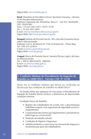 Página Web: www.trabalho.gov.ar

     Brasil: Ministério da Previdência Social. Secretaria Executiva – Assesso-
     ria de Assuntos Internacionais
     Endereço: Esplanada dos Ministérios, bloco F - sala 933. Brasília/DF -
     CEP: 70.059-905
     Fone: + 55 (61) 2021-5911 / 5679 / 5178
     Fax: + 55 (61) 2021-5892
     E-mail: internacional@previdenciasocial.gov.br
     Página Web: http://www.previdencia.gov.br

     Paraguai: Instituto de Previsión Social – IPS – Sección Convenios Nacio-
     nales e Internacionales
     Endereço: Luis A. de Herrera Nº 1144 c/Constitución – Planta Baja
     Tel: +595 (21) 223674
     E-mail secretaria_general@ips.gov.py
     Página Web: www.ips.gov.py

     Uruguai: Banco de Previsión Social. Asesoría Técnica Legal y de Asun-
     tos Internacionales
     Tel: + 598 (2) 400 0150/59 9089303
     E-mail: secainternac@bps.gub.uy
     Página Web: www.bps.gub.uy



     2. Condições Mínimas do Procedimento de Inspeção do
     Trabalho no MERCOSUL - Decisão CMC Nº 32/06

     Quais são as condições mínimas que devem ser verificadas na
     fiscalização das condições de trabalho no MERCOSUL?
        Os Estados Partes que apliquem em seus países o Procedimento de
     Inspeção do Trabalho devem verificar a observância de determinadas
     condições mínimas:

        Condições Gerais de Trabalho:
           •	 Registro dos trabalhadores de acordo com a documentação
              trabalhista exigível e nos organismos de seguridade social co-
              rrespondentes;
           •	 Cumprimento das normas que regulamentam a jornada de tra-
              balho legal ou convencional;
           •	 Proibição do trabalho infantil;
           •	 Condições de Higiene e Segurança;
           •	 Medidas tendentes a evitar riscos no manuseio de máquinas e
              ferramentas por parte dos trabalhadores;


42   CartilHa do cidadÃo do MERCOSUL
 