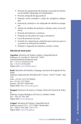 •	 Provisão de equipamento de proteção e provisão de elemen-
         tos de trabalho adequados aos trabalhadores;
      •	 Provisão adequada de água potável;
      •	 Proteção contra incêndios e saídas de emergência adequa-
         das;
      •	 Informação, proteção e uso adequado de substâncias perigo-
         sas;
      •	 Adoção de medidas de proteção e redução contra riscos elé-
         tricos;
      •	 Provisão de banheiros e vestiários;
      •	 Proteção em elevadores de carga e elevadores;
      •	 Caixa de primeiros socorros;
      •	 Controle da contaminação ambiental provocada por gases e/
         ou poeiras no ambiente de trabalho;
      •	 Proteção e resguardo de andaimes, escadas e outros.

ÓRGÃOS DE APLICAÇÃO

Argentina: Ministerio de Trabajo, Empleo y Seguridad Social
Endereço: Av. Leandro N. Alem 650 (1001)
Ciudad Autónoma de Buenos Aires
Tel.: + 54 (11) 4310-6275/ 85
Fax: + 54 (11) 4310-6269
Página web: www.trabalho.gov.ar

Brasil: Ministério do Trabalho e Emprego, Secretaria de Inspeção do Tra-
balho
Endereço: Esplanada dos Ministérios Bl. F Anexo - Ala B 1º Andar - Sala
150
Fone: +55 (61) 3317-6719/6855
                                                                           III. TRABALHO E SEGURIDADE SOCIAL
Fax: +55 (61) 3317-8265
Brasília - DF CEP: 70059-900
Página Web: http://www.mte.gov.br

Paraguai: Ministerio de Justicia y Trabajo, Dirección General de Traba-
jo
Endereço: Gaspar Rodríguez de Francia y Estados Unidos
Tel: + 595 (21) 493 209
Página Web: www.mjt.gov.py

Uruguai: Ministerio de Trabajo y Seguridad Social
Endereço: Juncal 1511. CP 11.000 - Montevideo
Tel: + 598 (2) 916 2681 / 915 7171
Página Web: www.mtss.gub.uy




                                     CartilHa do cidadÃo do MERCOSUL       43
 